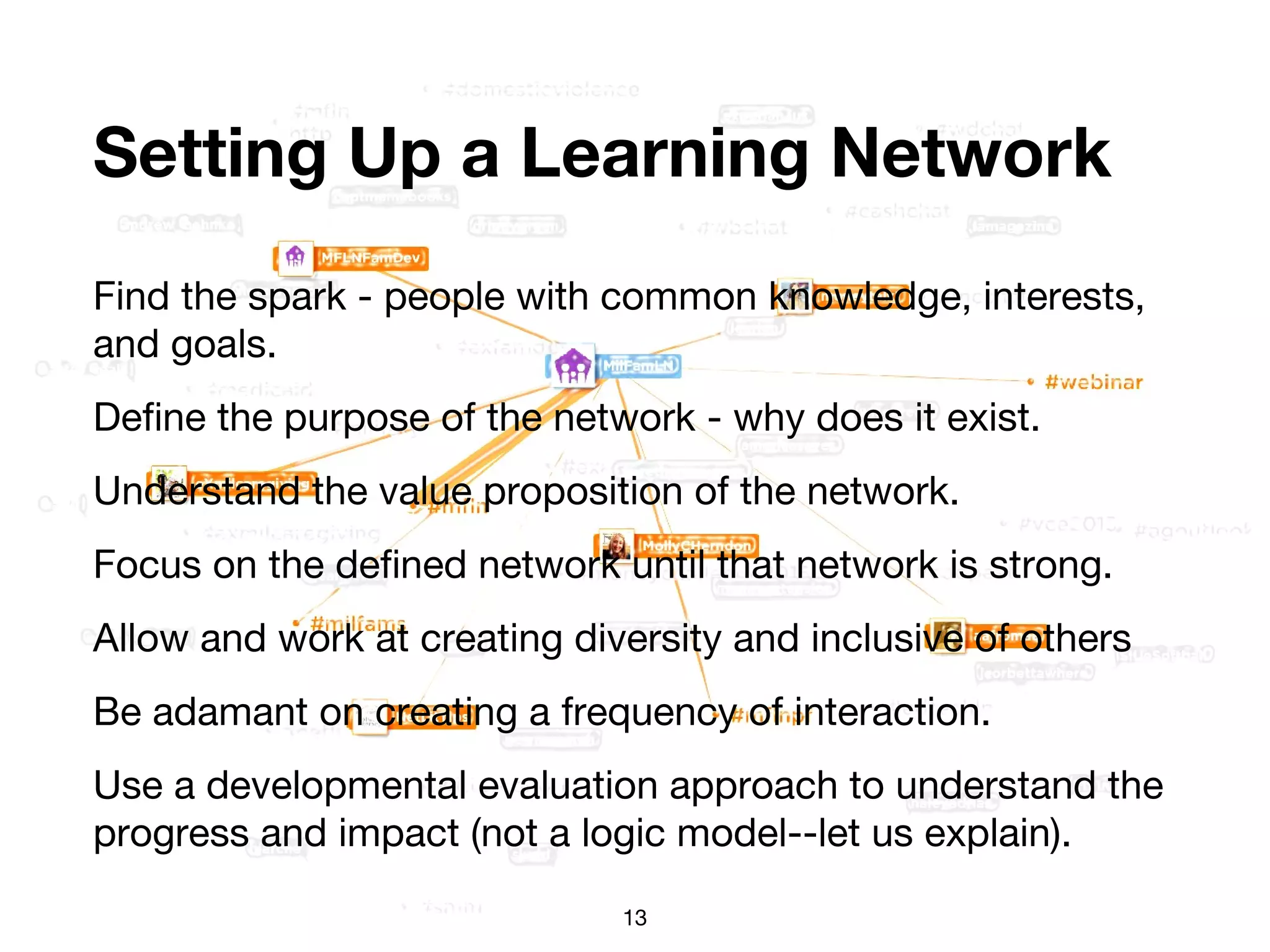 Setting Up a Learning Network
Find the spark - people with common knowledge, interests,
and goals.
Define the purpose of the network - why does it exist.
Understand the value proposition of the network.
Focus on the defined network until that network is strong.
Allow and work at creating diversity and inclusive of others
Be adamant on creating a frequency of interaction.
Use a developmental evaluation approach to understand the
progress and impact (not a logic model--let us explain).
13
 