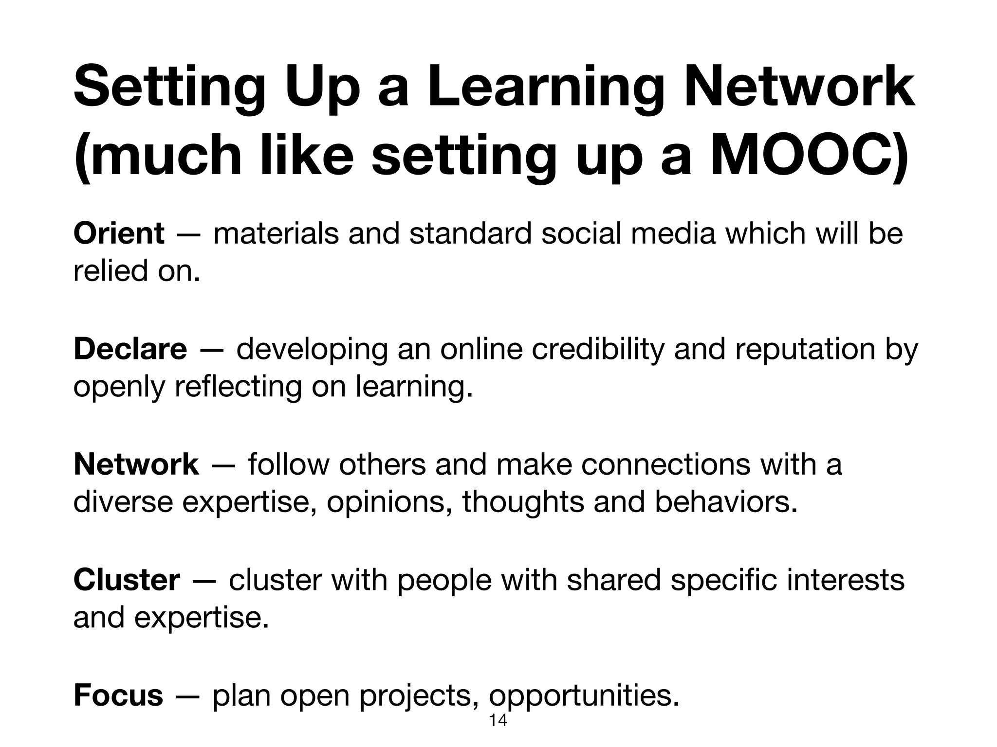 Setting Up a Learning Network
(much like setting up a MOOC)
Orient — materials and standard social media which will be
relied on.
Declare — developing an online credibility and reputation by
openly reflecting on learning.
Network — follow others and make connections with a
diverse expertise, opinions, thoughts and behaviors.
Cluster — cluster with people with shared specific interests
and expertise.
Focus — plan open projects, opportunities.
14
 