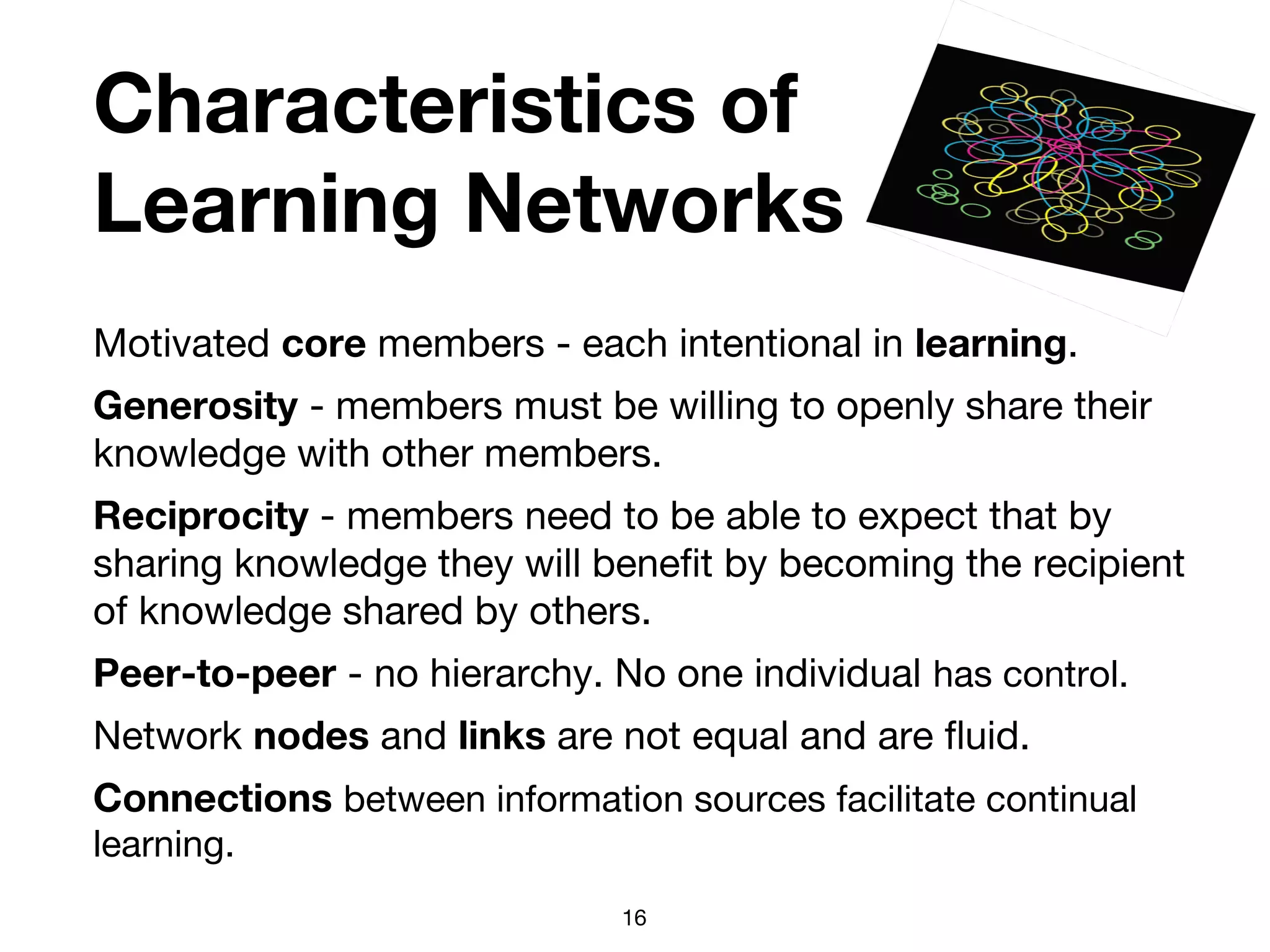 Characteristics of
Learning Networks
Motivated core members - each intentional in learning.
Generosity - members must be willing to openly share their
knowledge with other members.
Reciprocity - members need to be able to expect that by
sharing knowledge they will benefit by becoming the recipient
of knowledge shared by others.
Peer-to-peer - no hierarchy. No one individual has control.
Network nodes and links are not equal and are fluid.
Connections between information sources facilitate continual
learning.
16
 