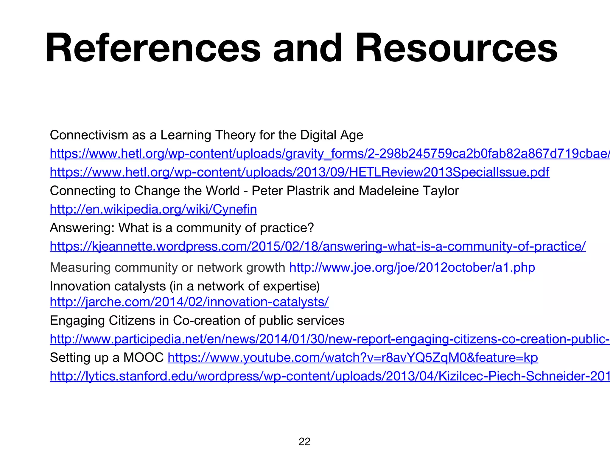 References and Resources
Connectivism as a Learning Theory for the Digital Age
https://www.hetl.org/wp-content/uploads/gravity_forms/2-298b245759ca2b0fab82a867d719cbae/
https://www.hetl.org/wp-content/uploads/2013/09/HETLReview2013SpecialIssue.pdf
Connecting to Change the World - Peter Plastrik and Madeleine Taylor
http://en.wikipedia.org/wiki/Cynefin
Answering: What is a community of practice?
https://kjeannette.wordpress.com/2015/02/18/answering-what-is-a-community-of-practice/
Measuring community or network growth http://www.joe.org/joe/2012october/a1.php
Innovation catalysts (in a network of expertise)
http://jarche.com/2014/02/innovation-catalysts/
Engaging Citizens in Co-creation of public services
http://www.participedia.net/en/news/2014/01/30/new-report-engaging-citizens-co-creation-public-s
Setting up a MOOC https://www.youtube.com/watch?v=r8avYQ5ZqM0&feature=kp
http://lytics.stanford.edu/wordpress/wp-content/uploads/2013/04/Kizilcec-Piech-Schneider-201
22
 