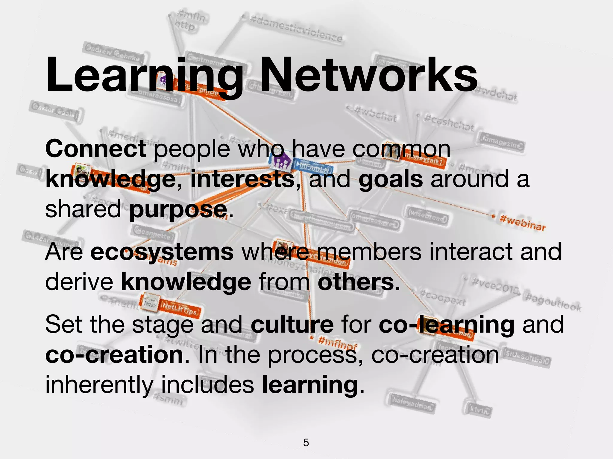 Learning Networks
Connect people who have common
knowledge, interests, and goals around a
shared purpose.
Are ecosystems where members interact and
derive knowledge from others.
Set the stage and culture for co-learning and
co-creation. In the process, co-creation
inherently includes learning.
5
 