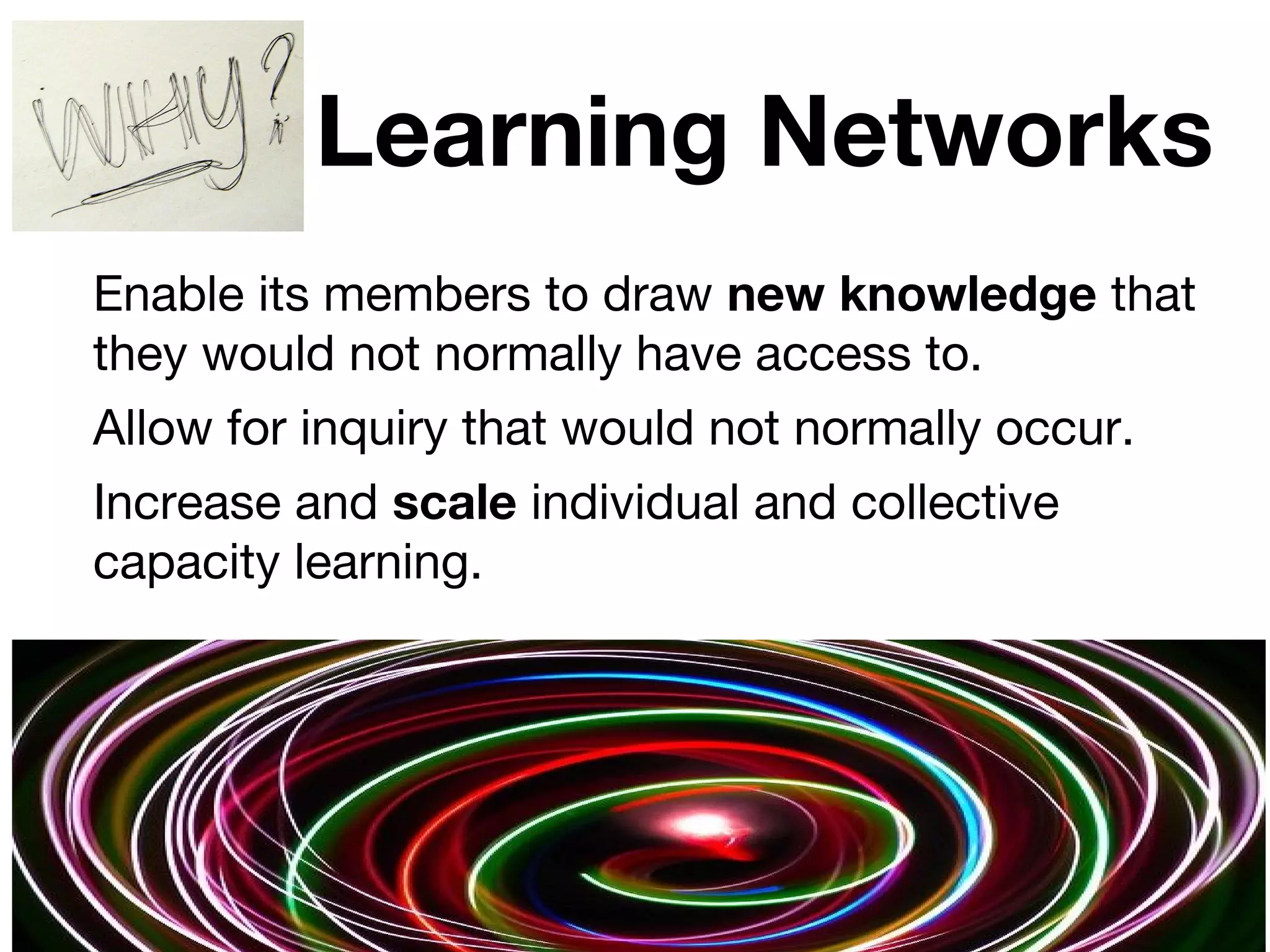 Learning Networks
Enable its members to draw new knowledge that
they would not normally have access to.
Allow for inquiry that would not normally occur.
Increase and scale individual and collective
capacity learning.
7
 