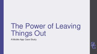The Power of Leaving
Things Out
A Mobile App Case Study
 
