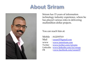 About SriramSriram has 15 years of information technology industry experience, where he has played various roles in delivering multimillion dollar projects. You can reach him at: Mobile 	: 8122597519Mail   	:ssram37@gmail.comwww 	: www.iamsriram.comTwitter	: www.twitter.com/sriramsLinkedIn	: www.linkedin.com/in/ssramFB            : www.facebook.com/ssram37