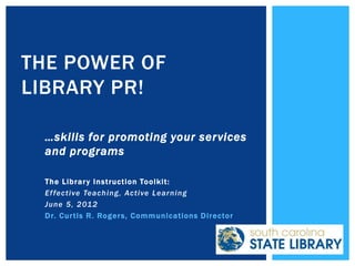 THE POWER OF
LIBRARY PR!

 …skills for promoting your services
 and programs

 The Librar y Instruction Toolkit:
 Ef fective Teach ing, Active Learnin g
 June 5, 201 2
 Dr. Cur tis R. Roger s, Communications Director
 