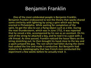 Benjamin Franklin             One of the most celebrated people is Benjamin Franklin. Benjamin Franklin endeavored to test the theory that sparks shared some similarity with lightning by using a spire which was being erected in Philadelphia. While waiting for completion of the spire, he got the idea to use a flying object such as a kite. During the next thunderstorm, which was in June 1752, it was reported that he raised a kite, accompanied by his son as an assistant. On his end of the string he attached a key, and he tied it to a post with a silk thread. As time passed, Franklin noticed the loose fibers on the string stretching out; he then brought his hand close to the key and a spark jumped the gap. The rain which had fallen during the storm had soaked the line and made it conductive. But Benjamin had stated in his autobiography that two French men conducted the experiment a few weeks before he actually tried  it.