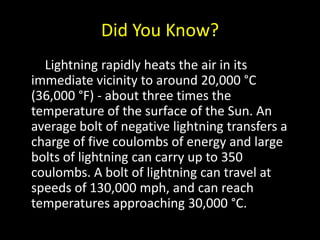 Did You Know?Lightning rapidly heats the air in its immediate vicinity to around 20,000 °C (36,000 °F) - about three times the temperature of the surface of the Sun. An average bolt of negative lightning transfers a charge of five coulombs of energy and large bolts of lightning can carry up to 350 coulombs. A bolt of lightning can travel at speeds of 130,000 mph, and can reach temperatures approaching 30,000 °C.