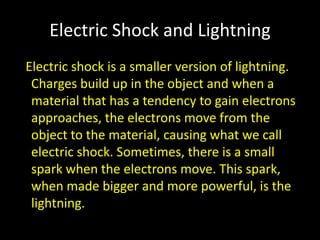 Electric Shock and Lightning Electric shock is a smaller version of lightning. Charges build up in the object and when a material that has a tendency to gain electrons approaches, the electrons move from the object to the material, causing what we call electric shock. Sometimes, there is a small spark when the electrons move. This spark, when made bigger and more powerful, is the lightning.