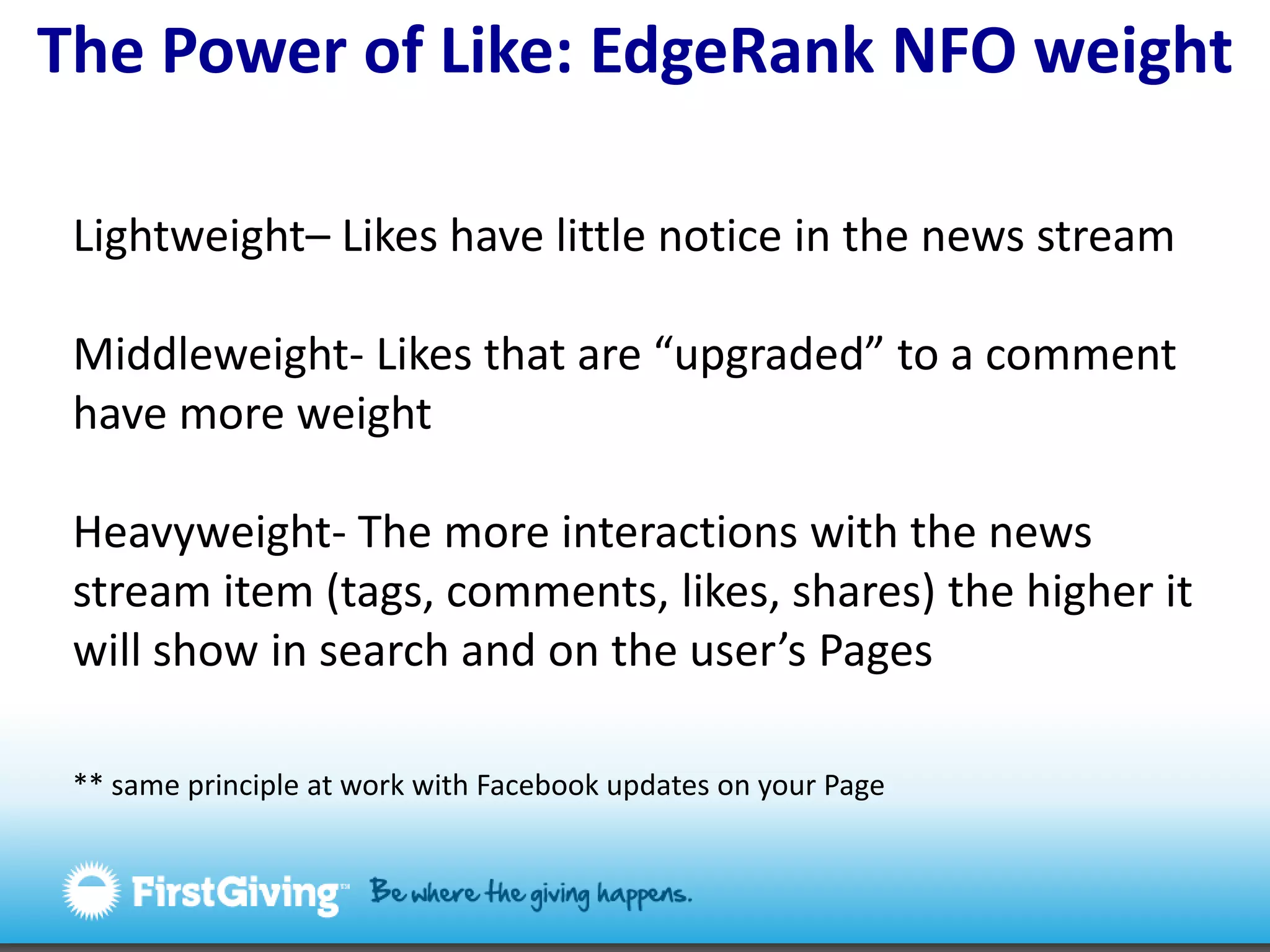 The Power of Like: EdgeRank NFO weight Lightweight– Likes have little notice in the news streamMiddleweight- Likes that are “upgraded” to a comment have more weightHeavyweight- The more interactions with the news stream item (tags, comments, likes, shares) the higher it will show in search and on the user’s Pages** same principle at work with Facebook updates on your Page 