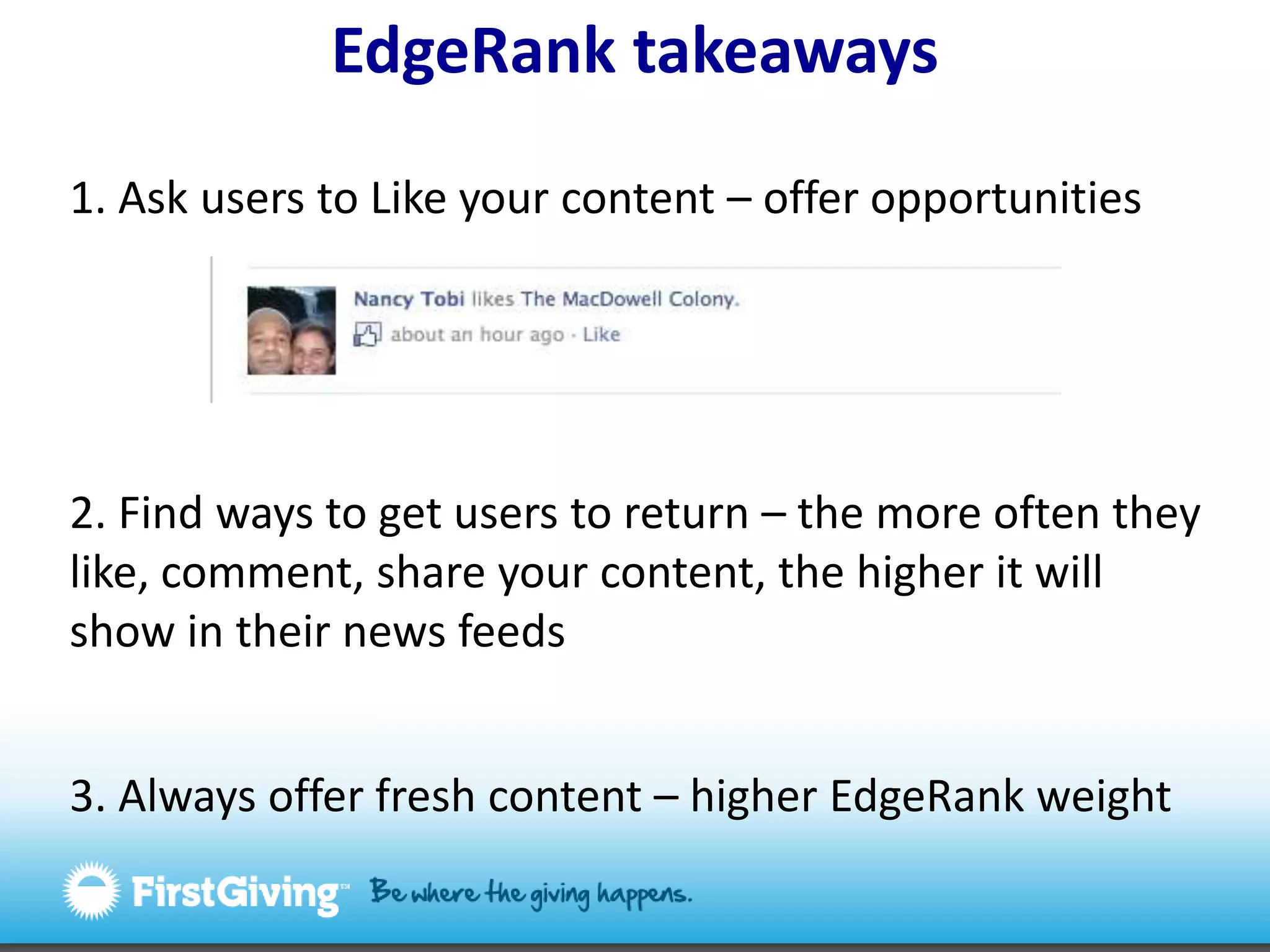 EdgeRanktakeaways1. Ask users to Like your content – offer opportunities2. Find ways to get users to return – the more often they like, comment, share your content, the higher it will show in their news feeds3. Always offer fresh content – higher EdgeRank weight