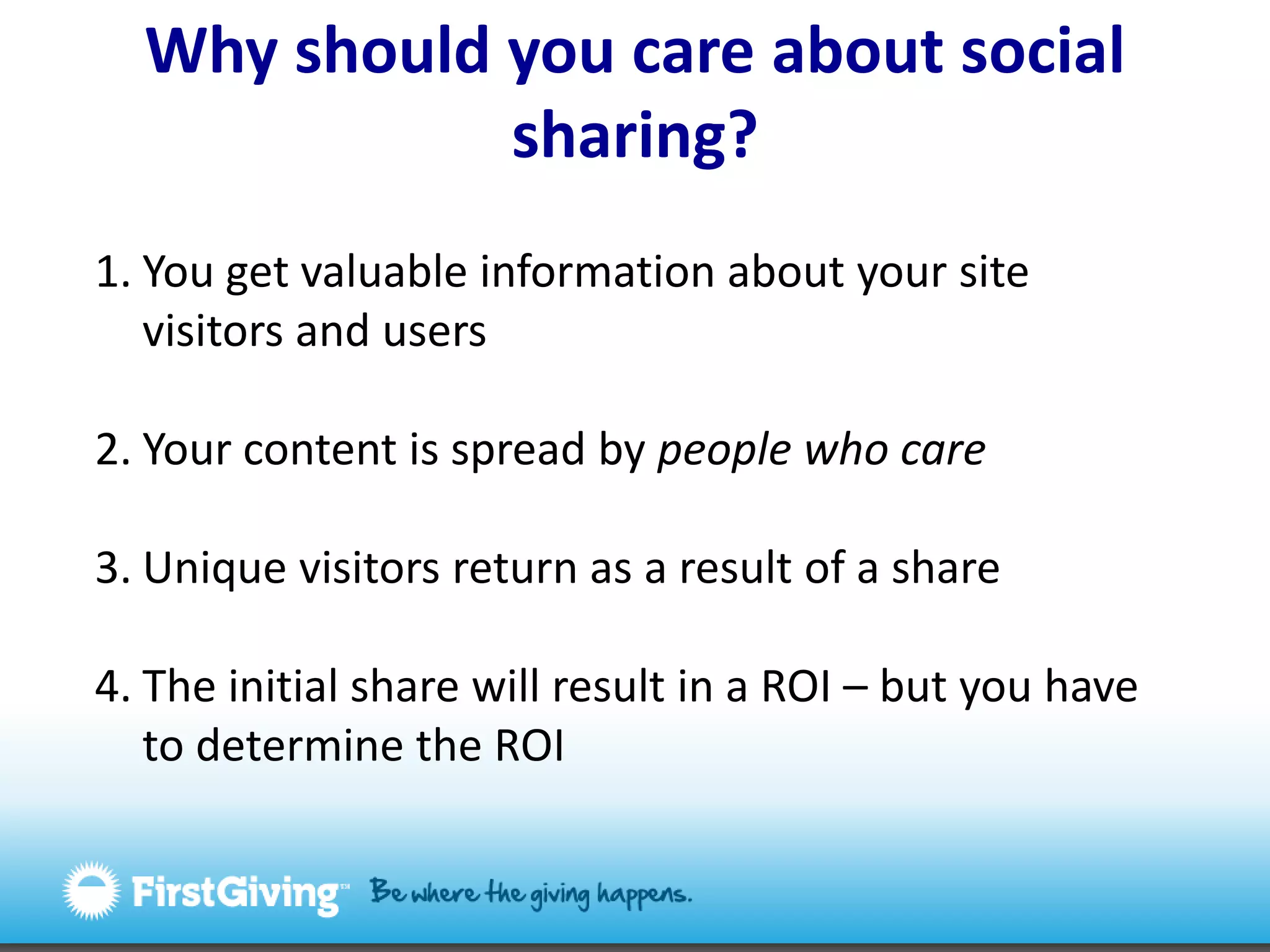 Why should you care about social sharing?You get valuable information about your site visitors and usersYour content is spread by people who careUnique visitors return as a result of a shareThe initial share will result in a ROI – but you have to determine the ROI