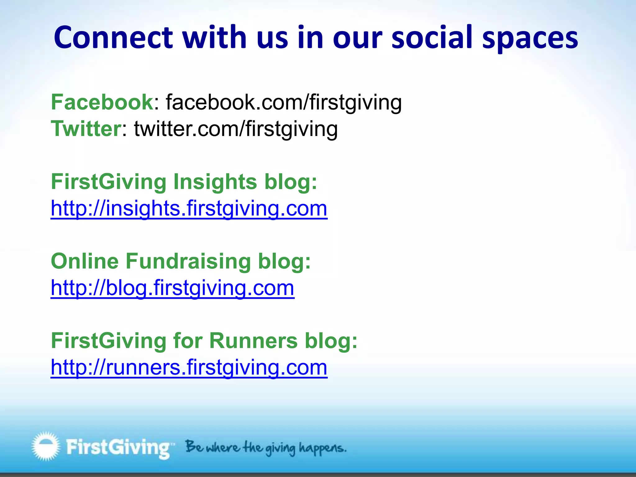 Connect with us in our social spacesFacebook: facebook.com/firstgivingTwitter: twitter.com/firstgivingFirstGiving Insights blog: http://insights.firstgiving.comOnline Fundraising blog: http://blog.firstgiving.comFirstGiving for Runners blog:http://runners.firstgiving.com