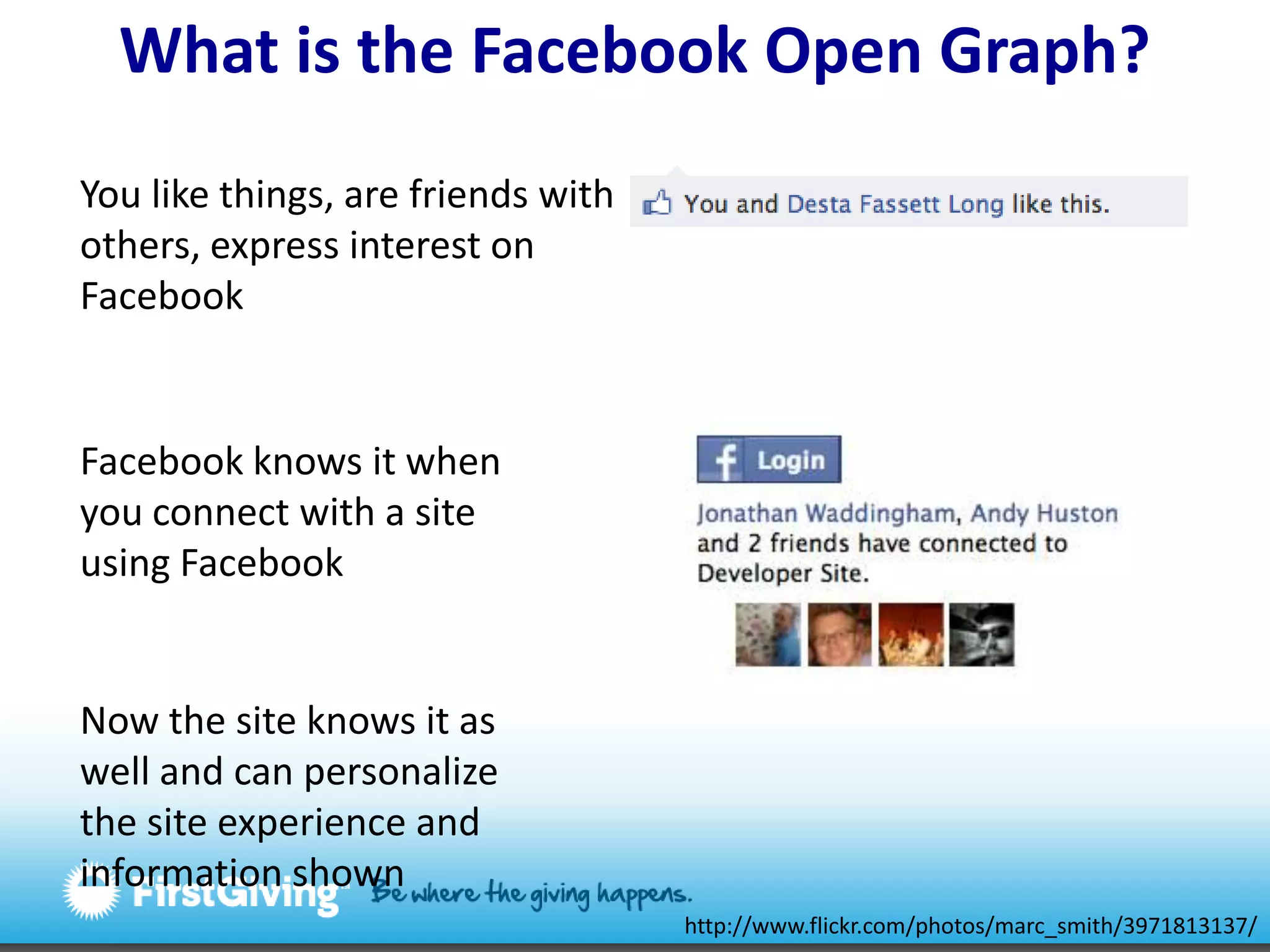 What is the Facebook Open Graph? You like things, are friends with others, express interest on FacebookFacebook knows it when you connect with a site using FacebookNow the site knows it as well and can personalize the site experience and information shownhttp://www.flickr.com/photos/marc_smith/3971813137/