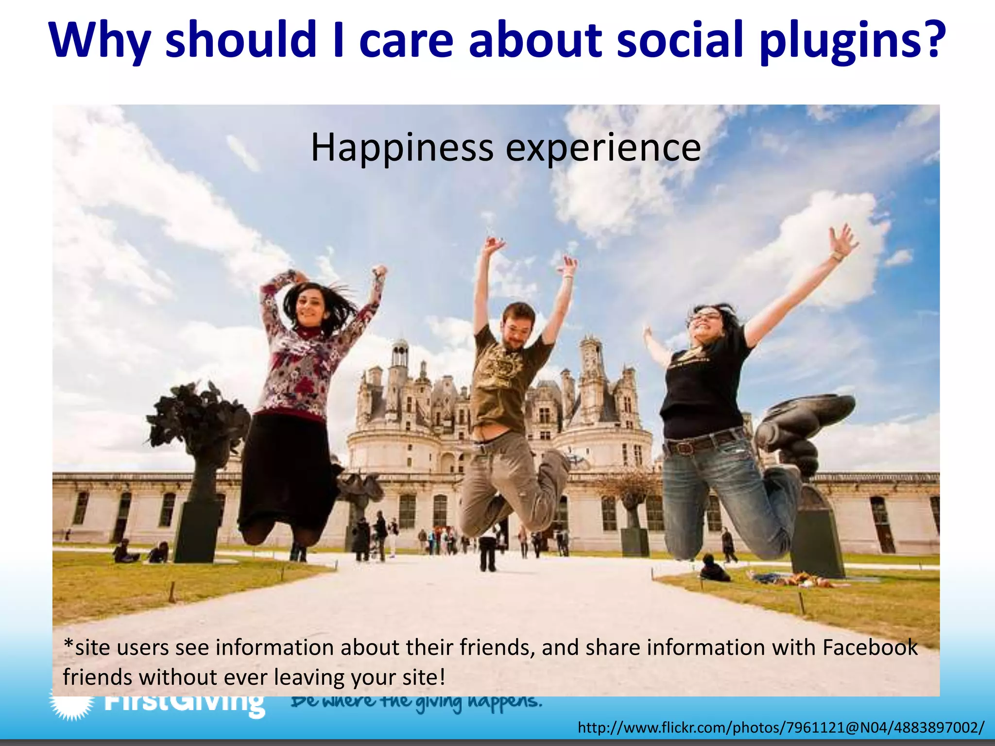 Why should I careabout social plugins?Happiness experience*site users see information about their friends, and share information with Facebook friends without ever leaving your site!http://www.flickr.com/photos/7961121@N04/4883897002/