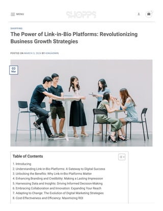 The Power of Link-in-Bio Platforms: Revolutionizing
Business Growth Strategies
POSTED ON MARCH 3, 2024 BY KINGADMIN
SHOPPING
Table of Contents
1. Introducing
2. Understanding Link-in-Bio Platforms: A Gateway to Digital Success
3. Unlocking the Benefits: Why Link-in-Bio Platforms Matter
4. Enhancing Branding and Credibility: Making a Lasting Impression
5. Harnessing Data and Insights: Driving Informed Decision-Making
6. Embracing Collaboration and Innovation: Expanding Your Reach
7. Adapting to Change: The Evolution of Digital Marketing Strategies
8. Cost-Effectiveness and Efficiency: Maximizing ROI
03
Mar
MENU
  
1
 