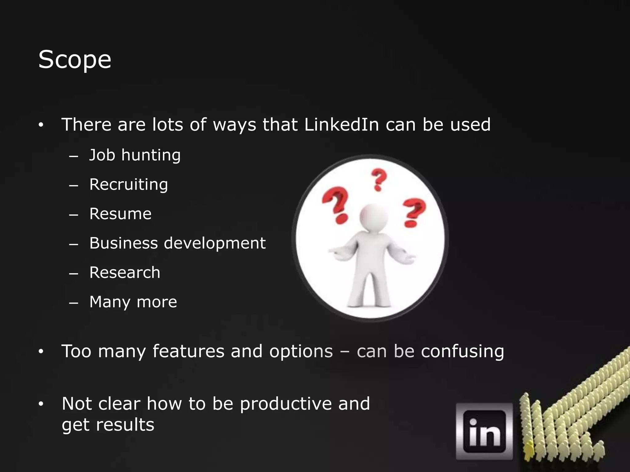 Scope

• There are lots of ways that LinkedIn can be used
   – Job hunting
   – Recruiting
   – Resume
   – Business development
   – Research
   – Many more


• Too many features and options – can be confusing

• Not clear how to be productive and
  get results
 