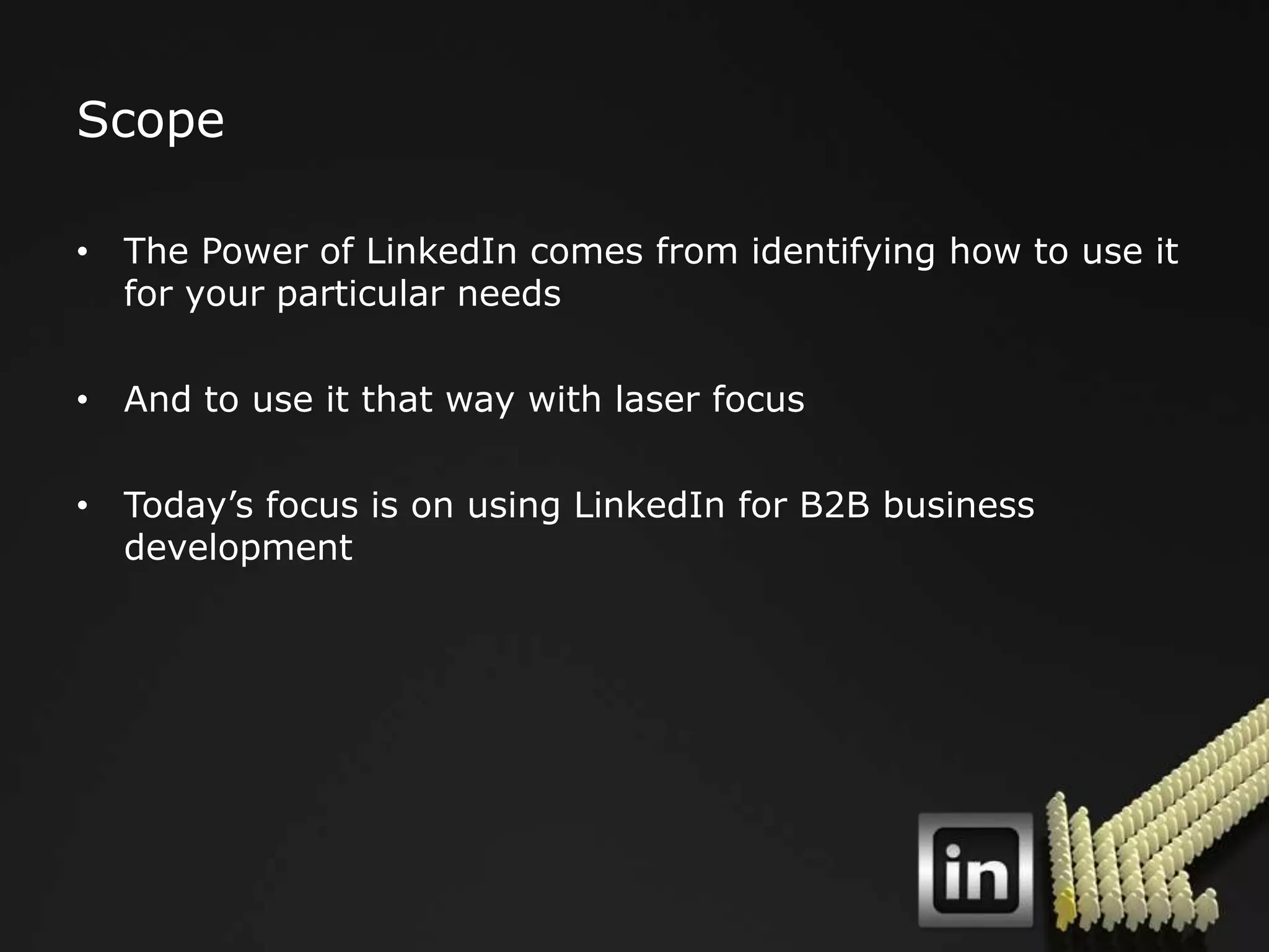 Scope

• The Power of LinkedIn comes from identifying how to use it
  for your particular needs

• And to use it that way with laser focus

• Today‟s focus is on using LinkedIn for B2B business
  development
 