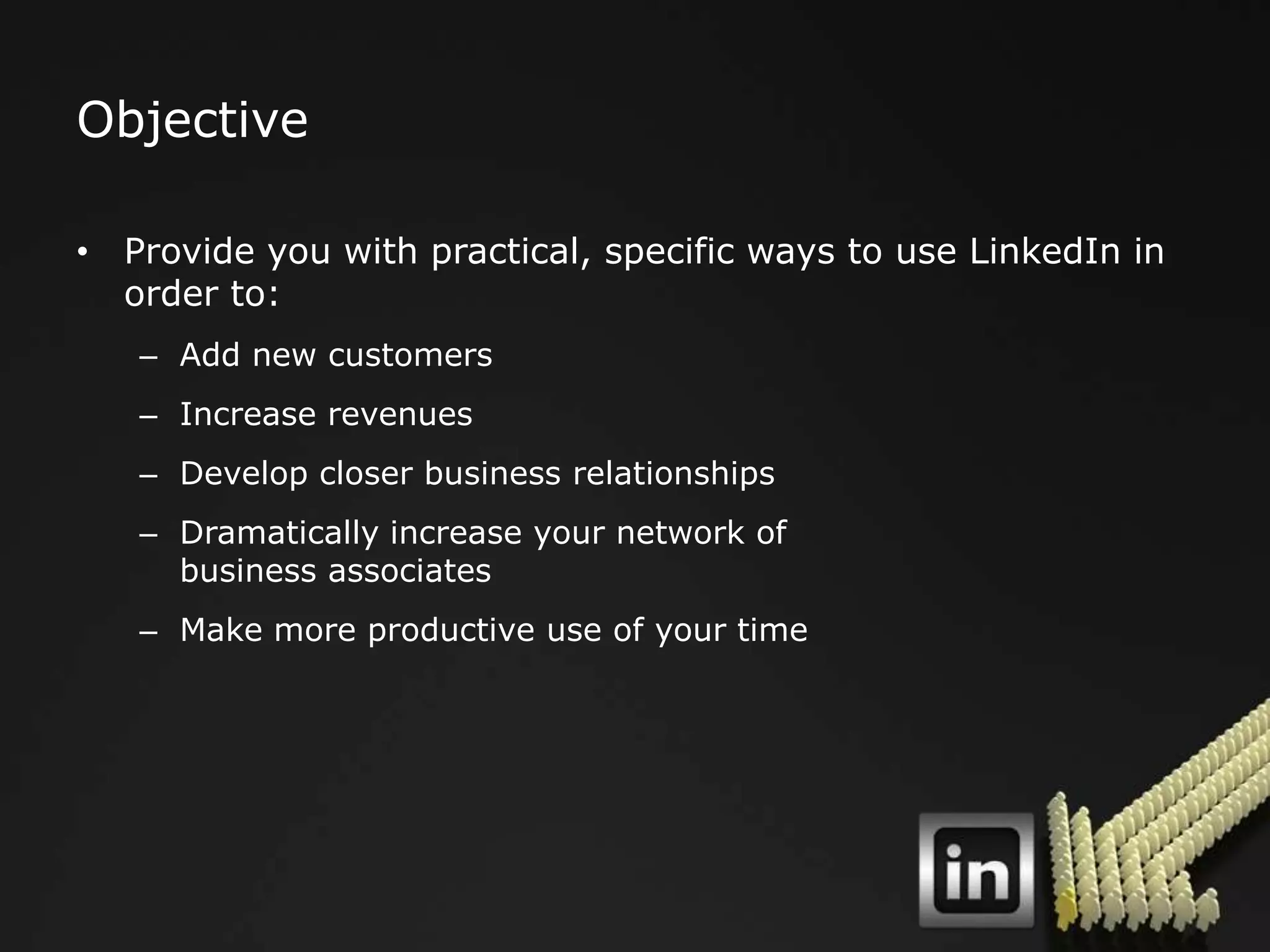 Objective

• Provide you with practical, specific ways to use LinkedIn in
  order to:
   – Add new customers
   – Increase revenues
   – Develop closer business relationships
   – Dramatically increase your network of
     business associates
   – Make more productive use of your time
 