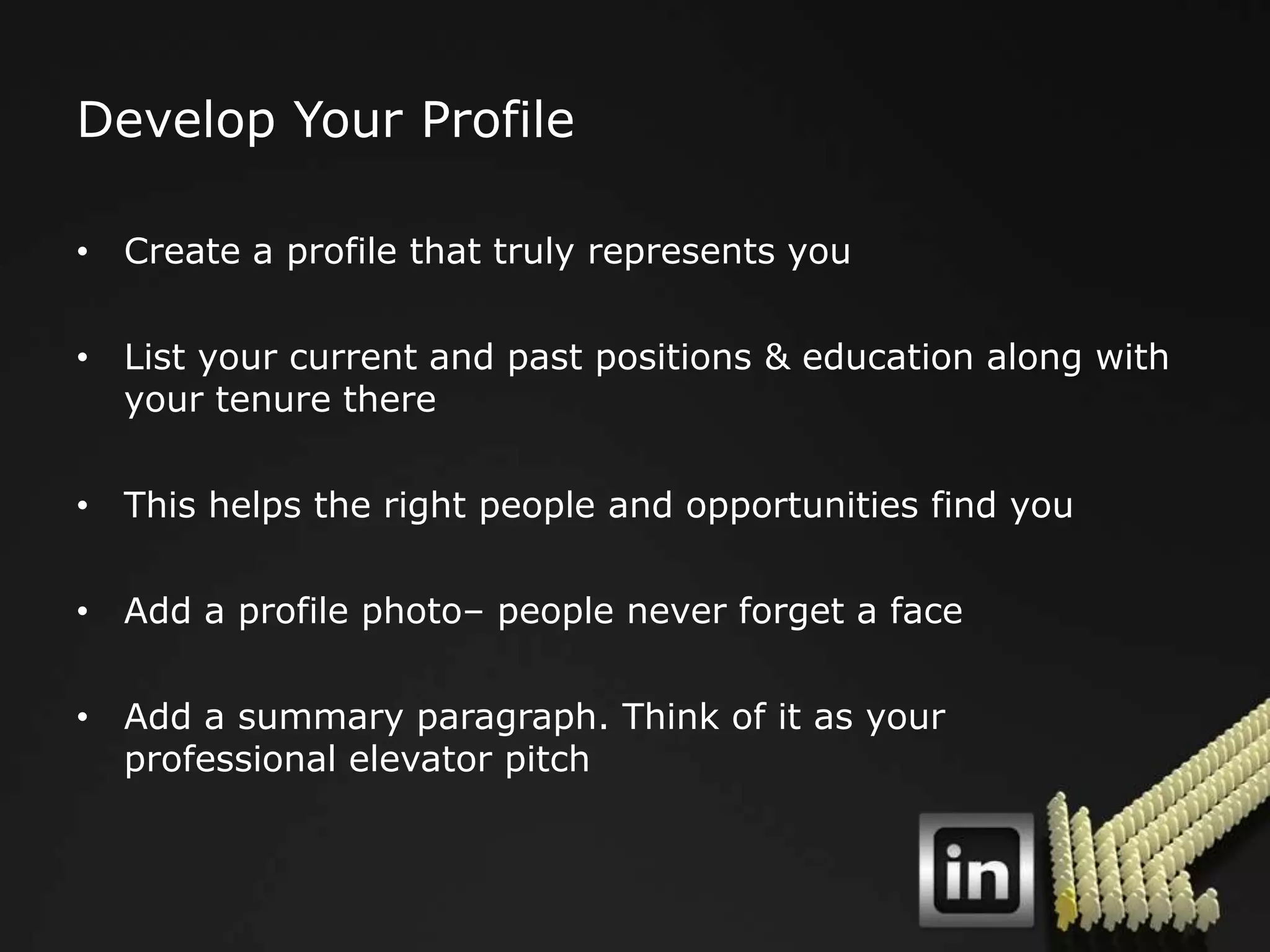 Develop Your Profile

• Create a profile that truly represents you

• List your current and past positions & education along with
  your tenure there

• This helps the right people and opportunities find you

• Add a profile photo– people never forget a face

• Add a summary paragraph. Think of it as your
  professional elevator pitch
 