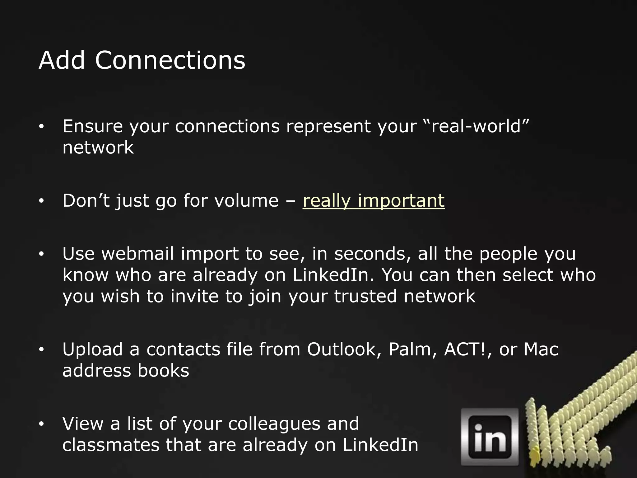 Add Connections

• Ensure your connections represent your “real-world”
  network

• Don‟t just go for volume – really important

• Use webmail import to see, in seconds, all the people you
  know who are already on LinkedIn. You can then select who
  you wish to invite to join your trusted network

• Upload a contacts file from Outlook, Palm, ACT!, or Mac
  address books

• View a list of your colleagues and
  classmates that are already on LinkedIn
 