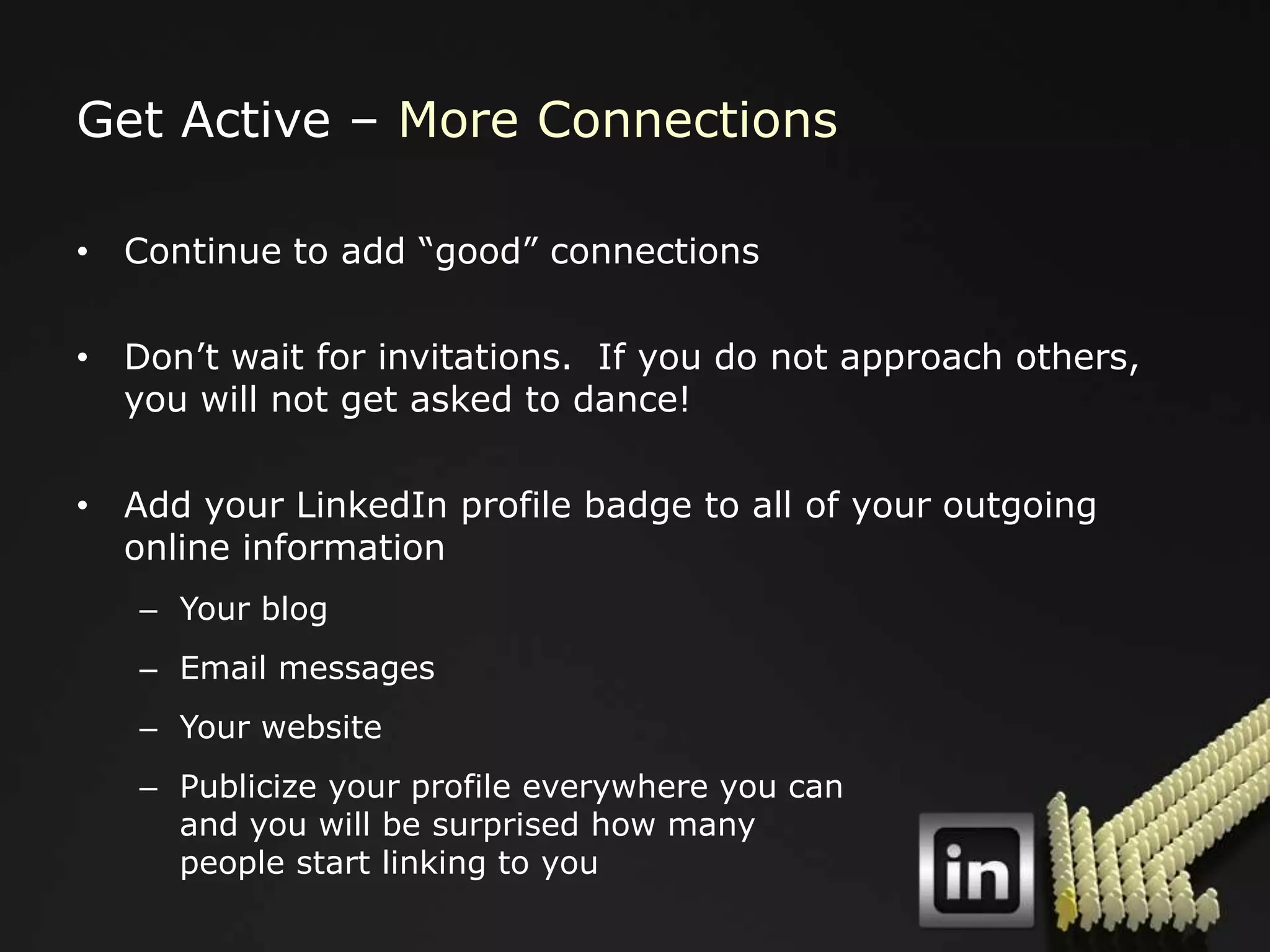 Get Active – More Connections

• Continue to add “good” connections

• Don‟t wait for invitations. If you do not approach others,
  you will not get asked to dance!

• Add your LinkedIn profile badge to all of your outgoing
  online information
   – Your blog
   – Email messages
   – Your website
   – Publicize your profile everywhere you can
     and you will be surprised how many
     people start linking to you
 