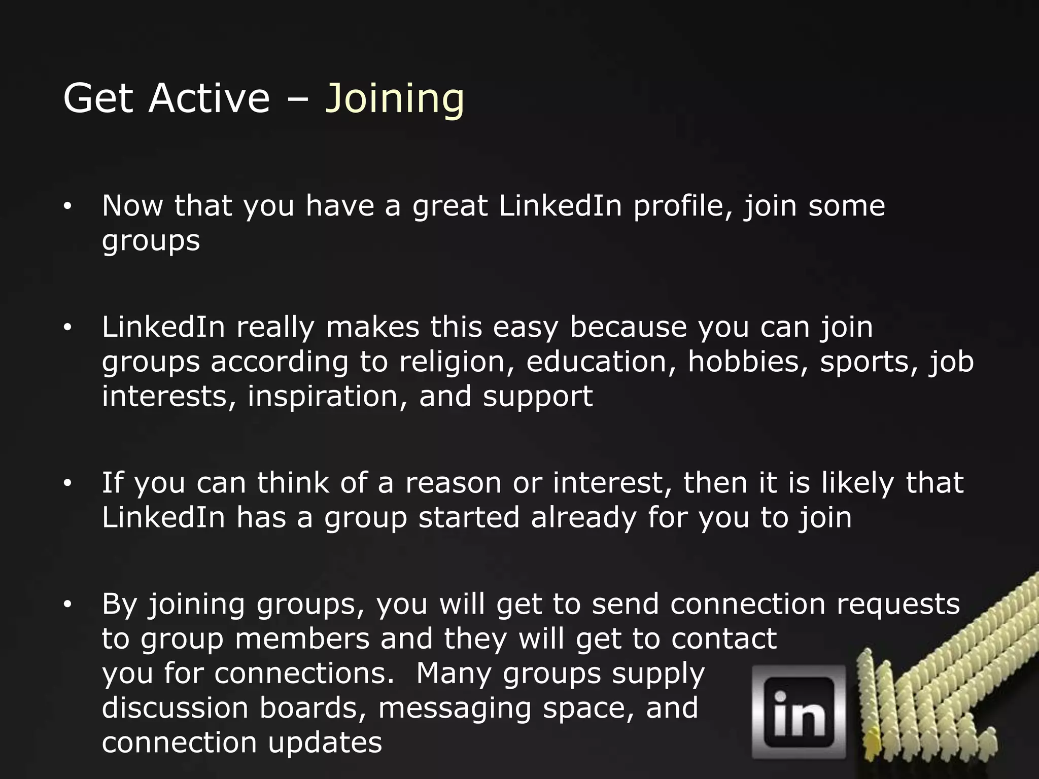 Get Active – Joining

• Now that you have a great LinkedIn profile, join some
  groups

• LinkedIn really makes this easy because you can join
  groups according to religion, education, hobbies, sports, job
  interests, inspiration, and support

• If you can think of a reason or interest, then it is likely that
  LinkedIn has a group started already for you to join

• By joining groups, you will get to send connection requests
  to group members and they will get to contact
  you for connections. Many groups supply
  discussion boards, messaging space, and
  connection updates
 