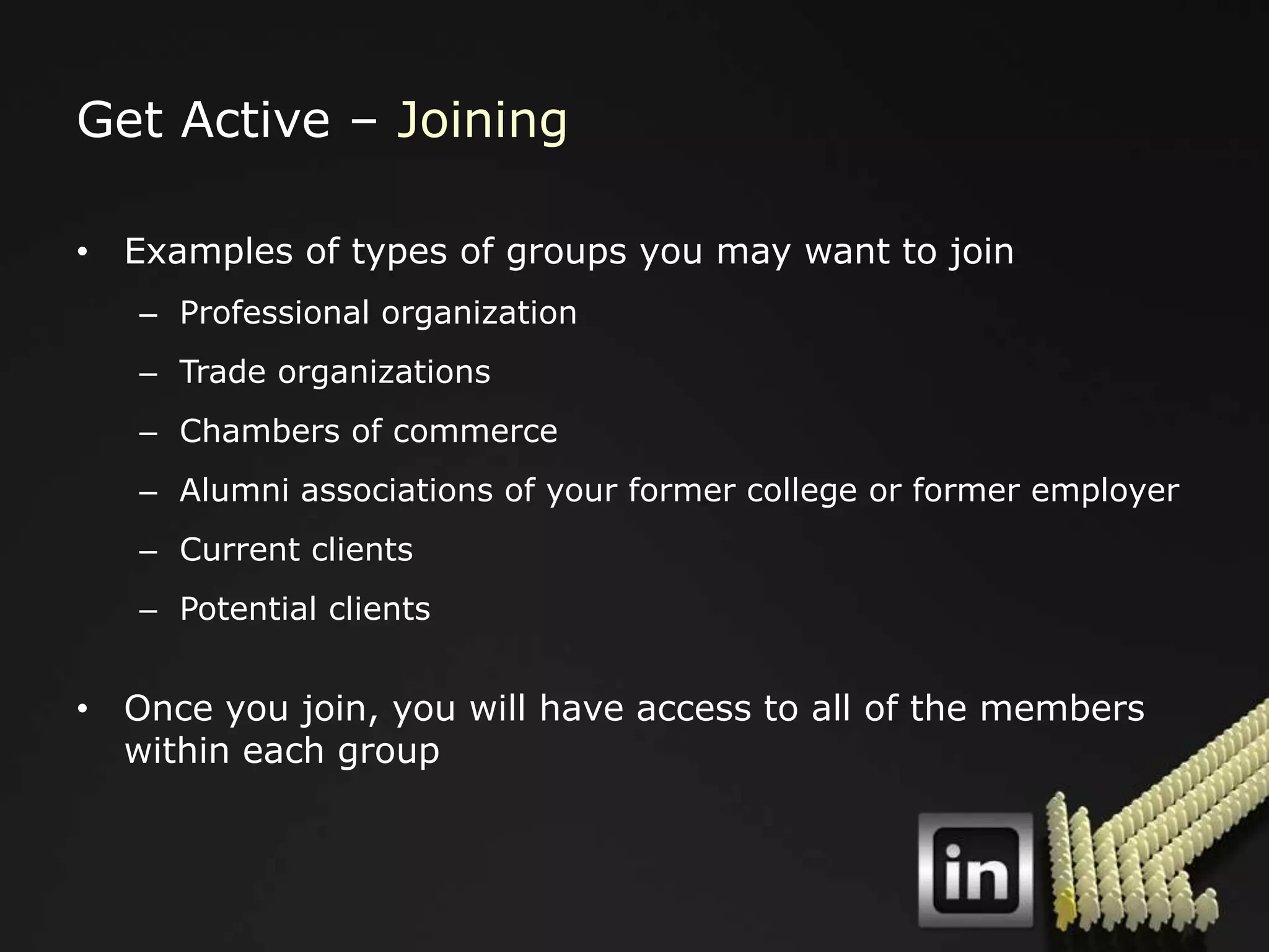 Get Active – Joining

• Examples of types of groups you may want to join
   – Professional organization
   – Trade organizations
   – Chambers of commerce
   – Alumni associations of your former college or former employer
   – Current clients
   – Potential clients


• Once you join, you will have access to all of the members
  within each group
 