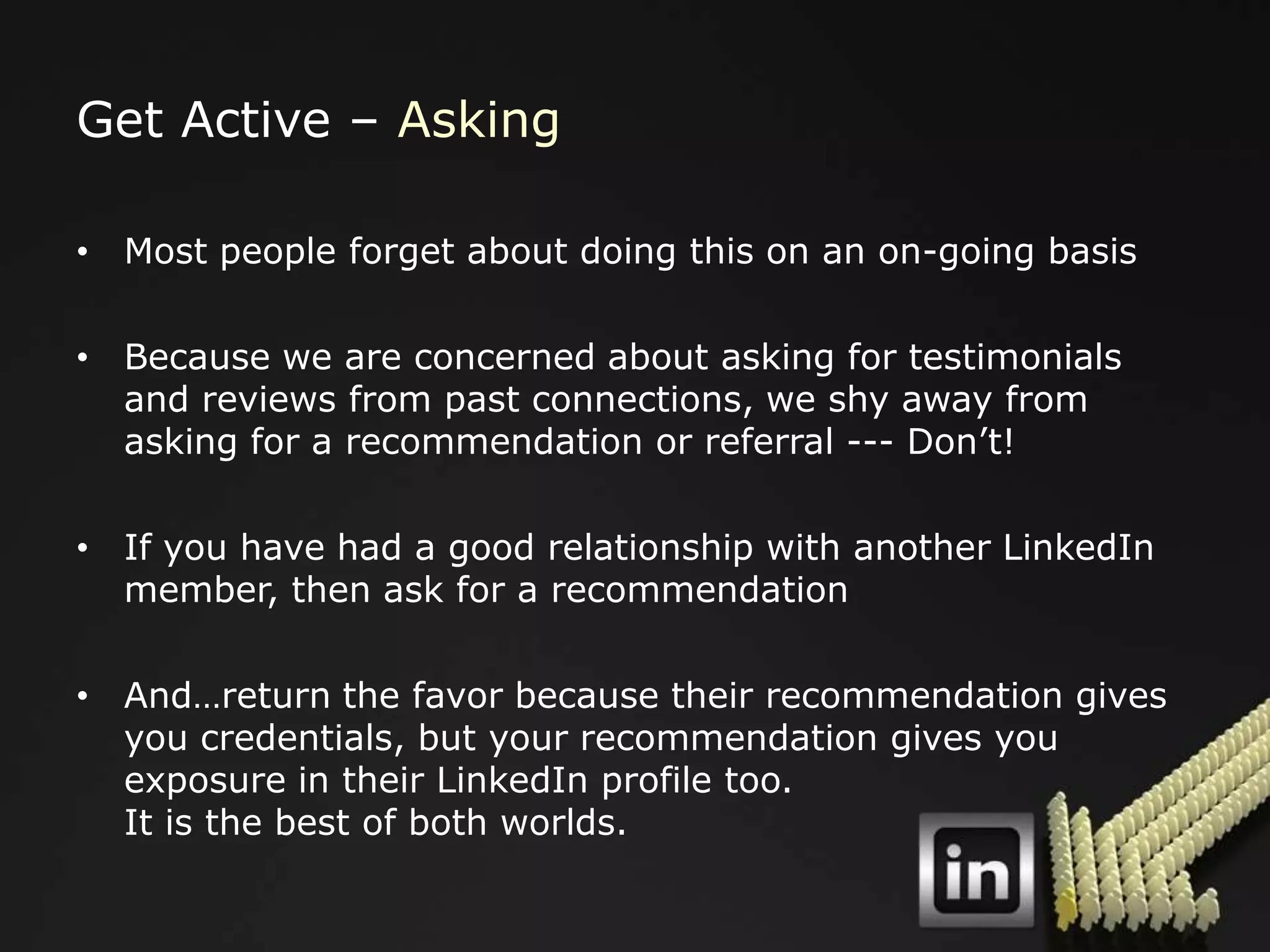 Get Active – Asking

• Most people forget about doing this on an on-going basis

• Because we are concerned about asking for testimonials
  and reviews from past connections, we shy away from
  asking for a recommendation or referral --- Don‟t!

• If you have had a good relationship with another LinkedIn
  member, then ask for a recommendation

• And…return the favor because their recommendation gives
  you credentials, but your recommendation gives you
  exposure in their LinkedIn profile too.
  It is the best of both worlds.
 