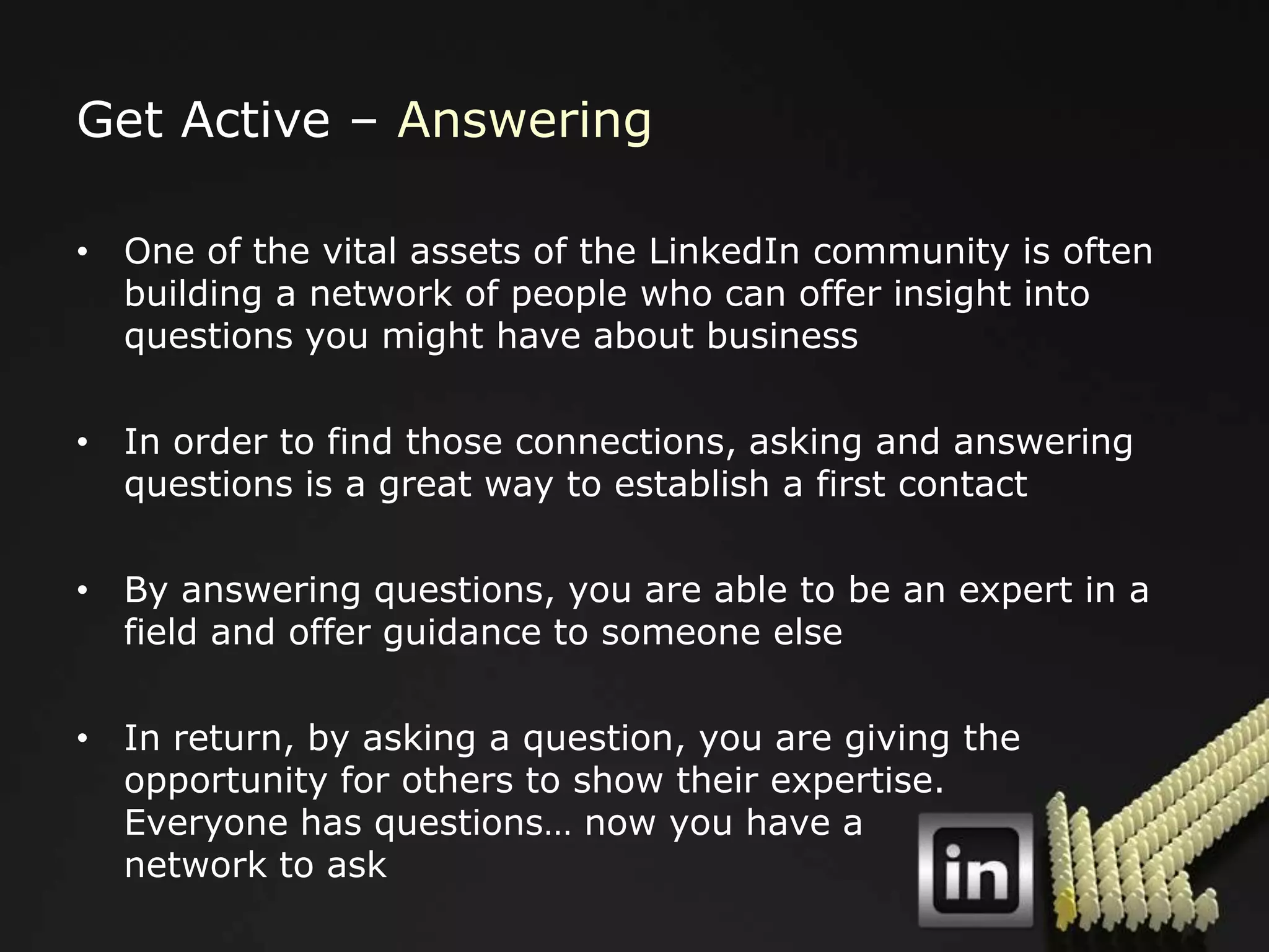 Get Active – Answering

• One of the vital assets of the LinkedIn community is often
  building a network of people who can offer insight into
  questions you might have about business

• In order to find those connections, asking and answering
  questions is a great way to establish a first contact

• By answering questions, you are able to be an expert in a
  field and offer guidance to someone else

• In return, by asking a question, you are giving the
  opportunity for others to show their expertise.
  Everyone has questions… now you have a
  network to ask
 