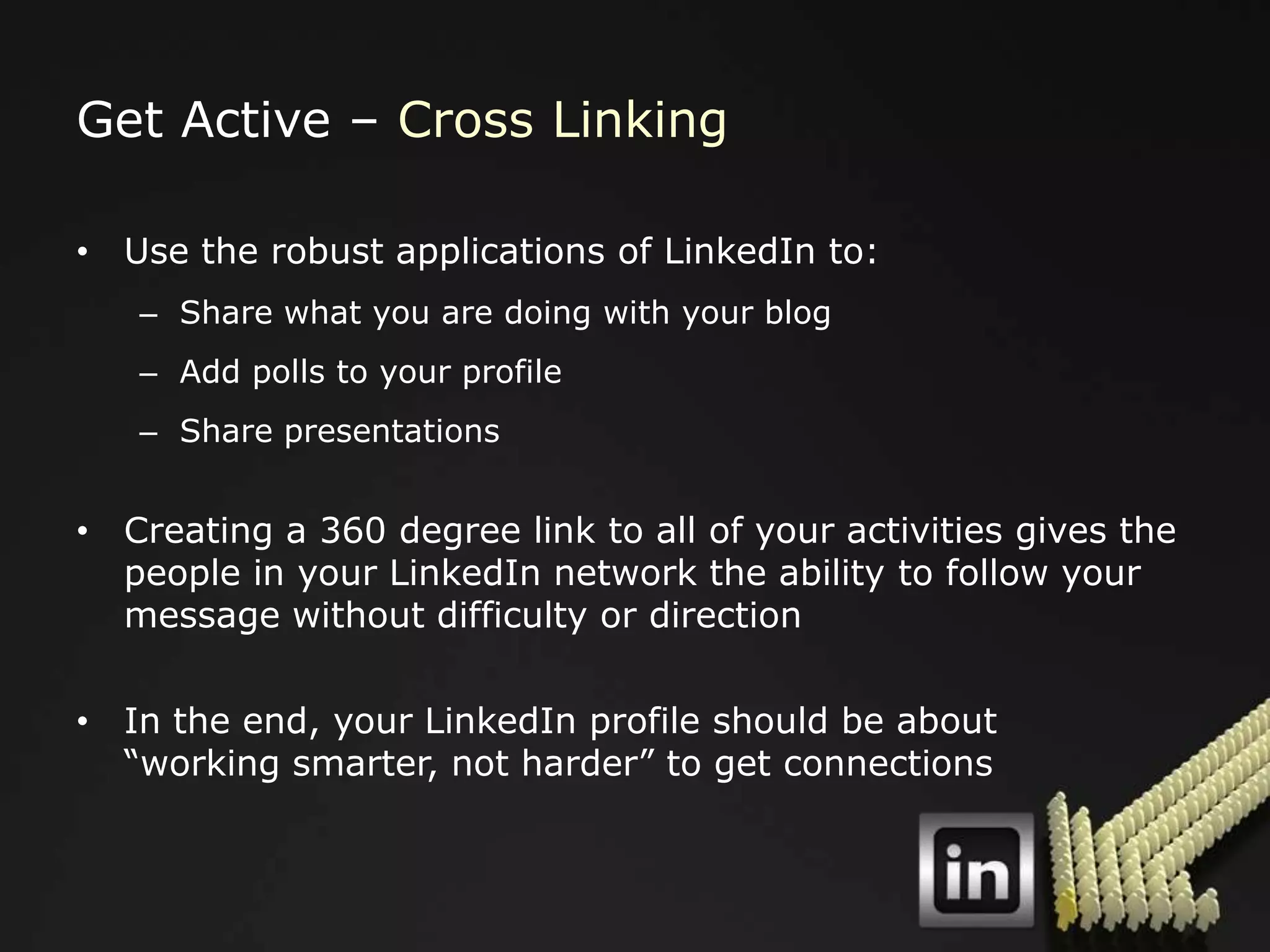 Get Active – Cross Linking

• Use the robust applications of LinkedIn to:
   – Share what you are doing with your blog
   – Add polls to your profile
   – Share presentations


• Creating a 360 degree link to all of your activities gives the
  people in your LinkedIn network the ability to follow your
  message without difficulty or direction

• In the end, your LinkedIn profile should be about
  “working smarter, not harder” to get connections
 