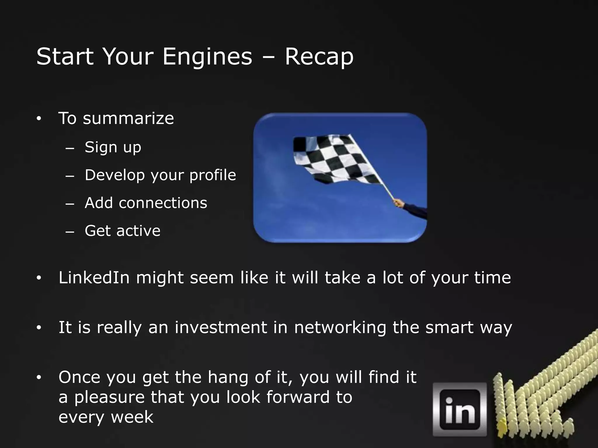 Start Your Engines – Recap

• To summarize
   – Sign up
   – Develop your profile
   – Add connections
   – Get active


• LinkedIn might seem like it will take a lot of your time

• It is really an investment in networking the smart way

• Once you get the hang of it, you will find it
  a pleasure that you look forward to
  every week
 