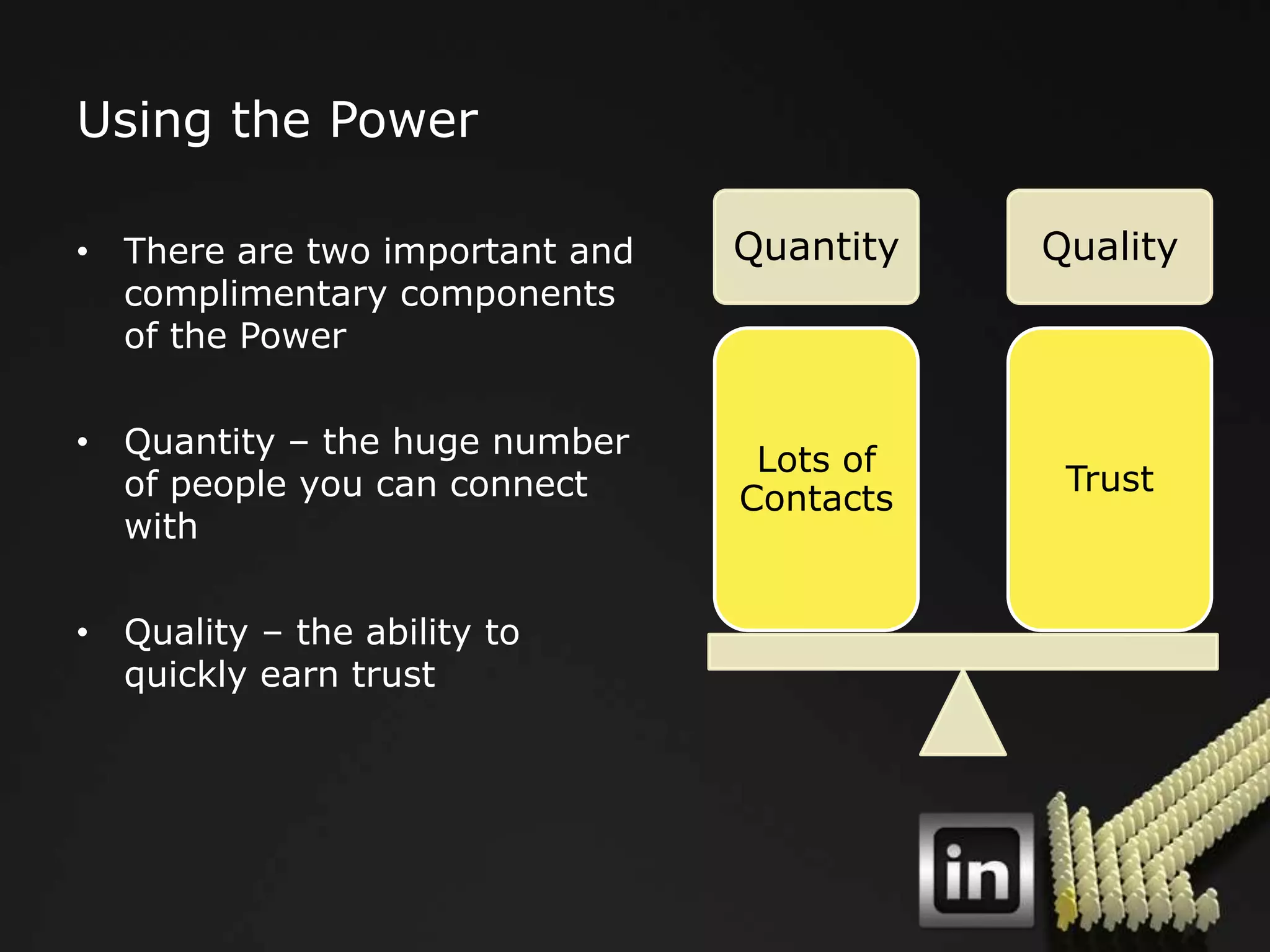 Using the Power

• There are two important and   Quantity   Quality
  complimentary components
  of the Power

• Quantity – the huge number
                                 Lots of
  of people you can connect                 Trust
                                Contacts
  with

• Quality – the ability to
  quickly earn trust
 