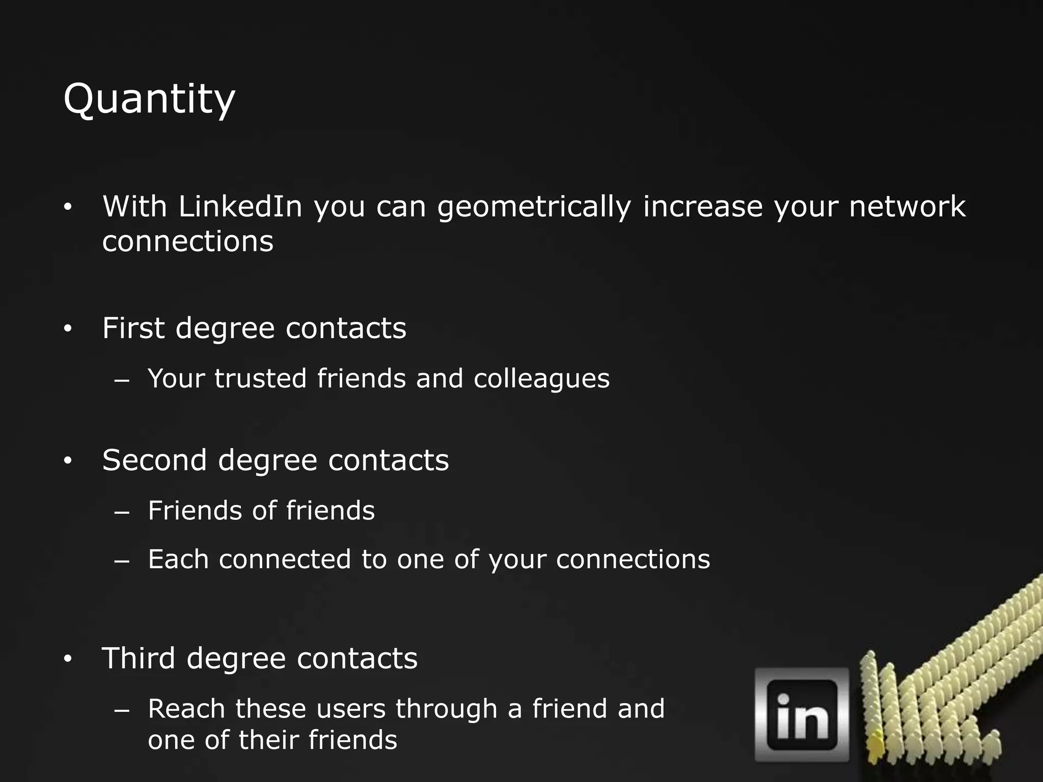 Quantity

• With LinkedIn you can geometrically increase your network
  connections

• First degree contacts
   – Your trusted friends and colleagues


• Second degree contacts
   – Friends of friends
   – Each connected to one of your connections


• Third degree contacts
   – Reach these users through a friend and
     one of their friends
 