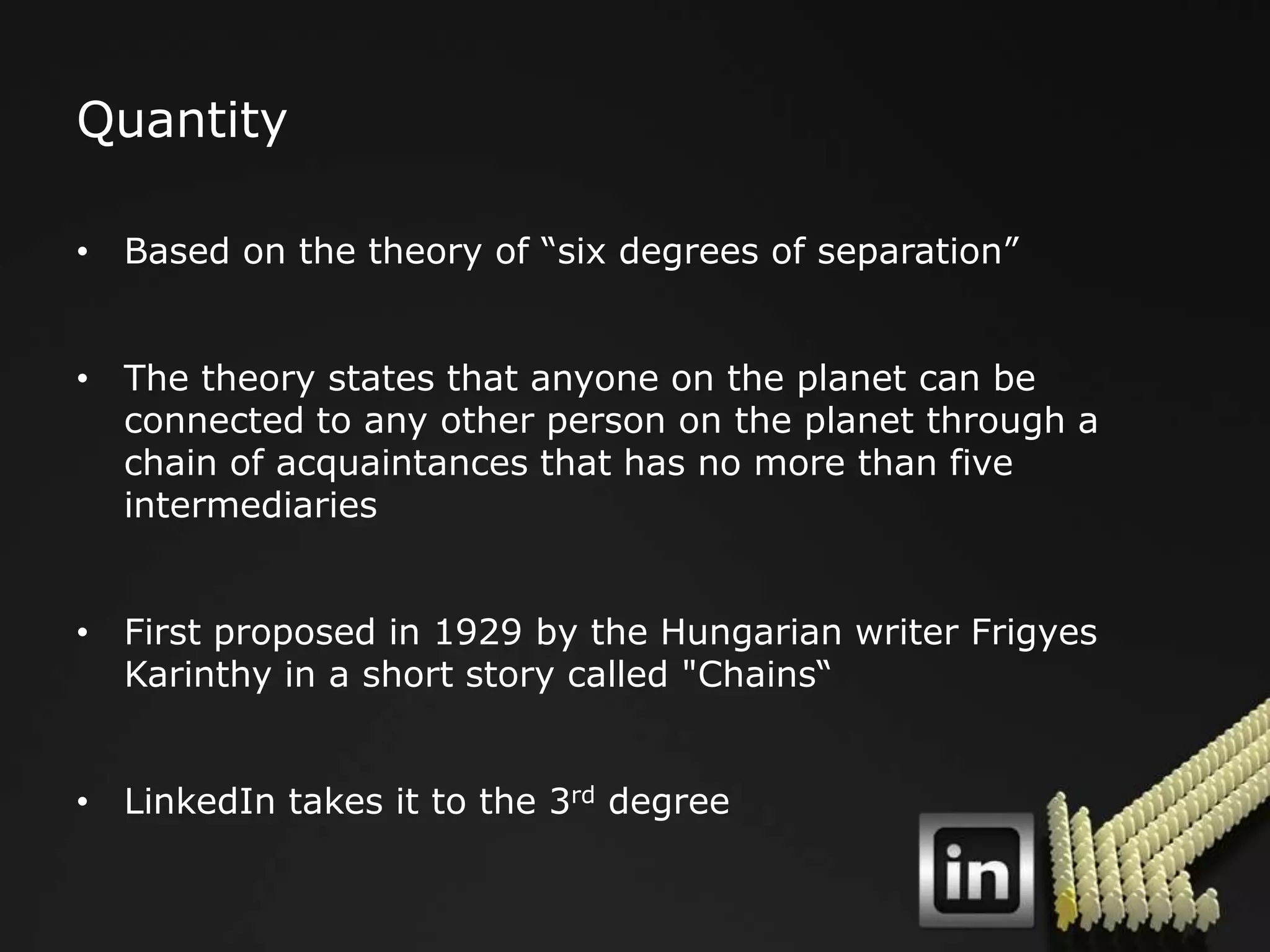 Quantity

• Based on the theory of “six degrees of separation”


• The theory states that anyone on the planet can be
  connected to any other person on the planet through a
  chain of acquaintances that has no more than five
  intermediaries


• First proposed in 1929 by the Hungarian writer Frigyes
  Karinthy in a short story called "Chains“


• LinkedIn takes it to the 3rd degree
 