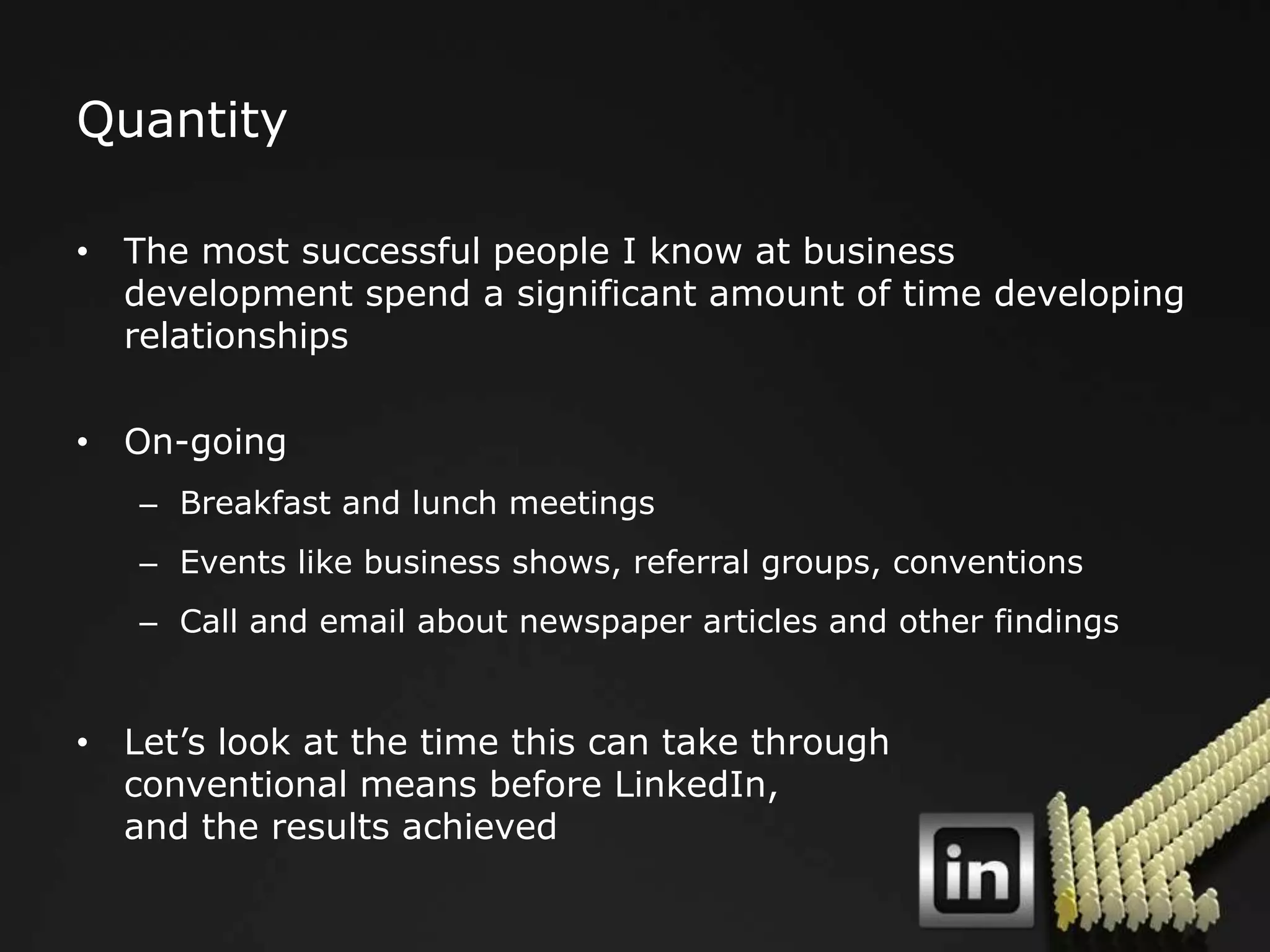 Quantity

• The most successful people I know at business
  development spend a significant amount of time developing
  relationships

• On-going
   – Breakfast and lunch meetings
   – Events like business shows, referral groups, conventions
   – Call and email about newspaper articles and other findings


• Let‟s look at the time this can take through
  conventional means before LinkedIn,
  and the results achieved
 