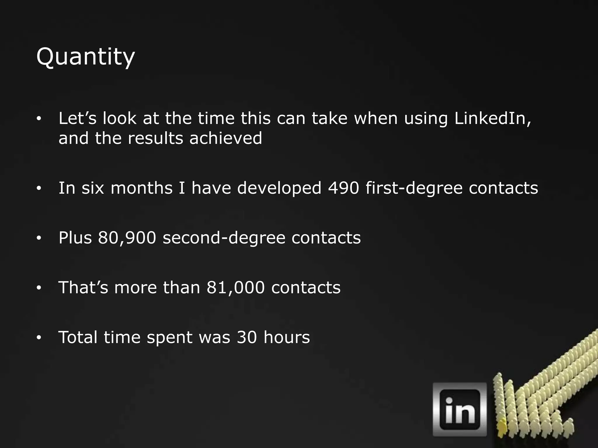 Quantity

• Let‟s look at the time this can take when using LinkedIn,
  and the results achieved

• In six months I have developed 490 first-degree contacts

• Plus 80,900 second-degree contacts

• That‟s more than 81,000 contacts

• Total time spent was 30 hours
 