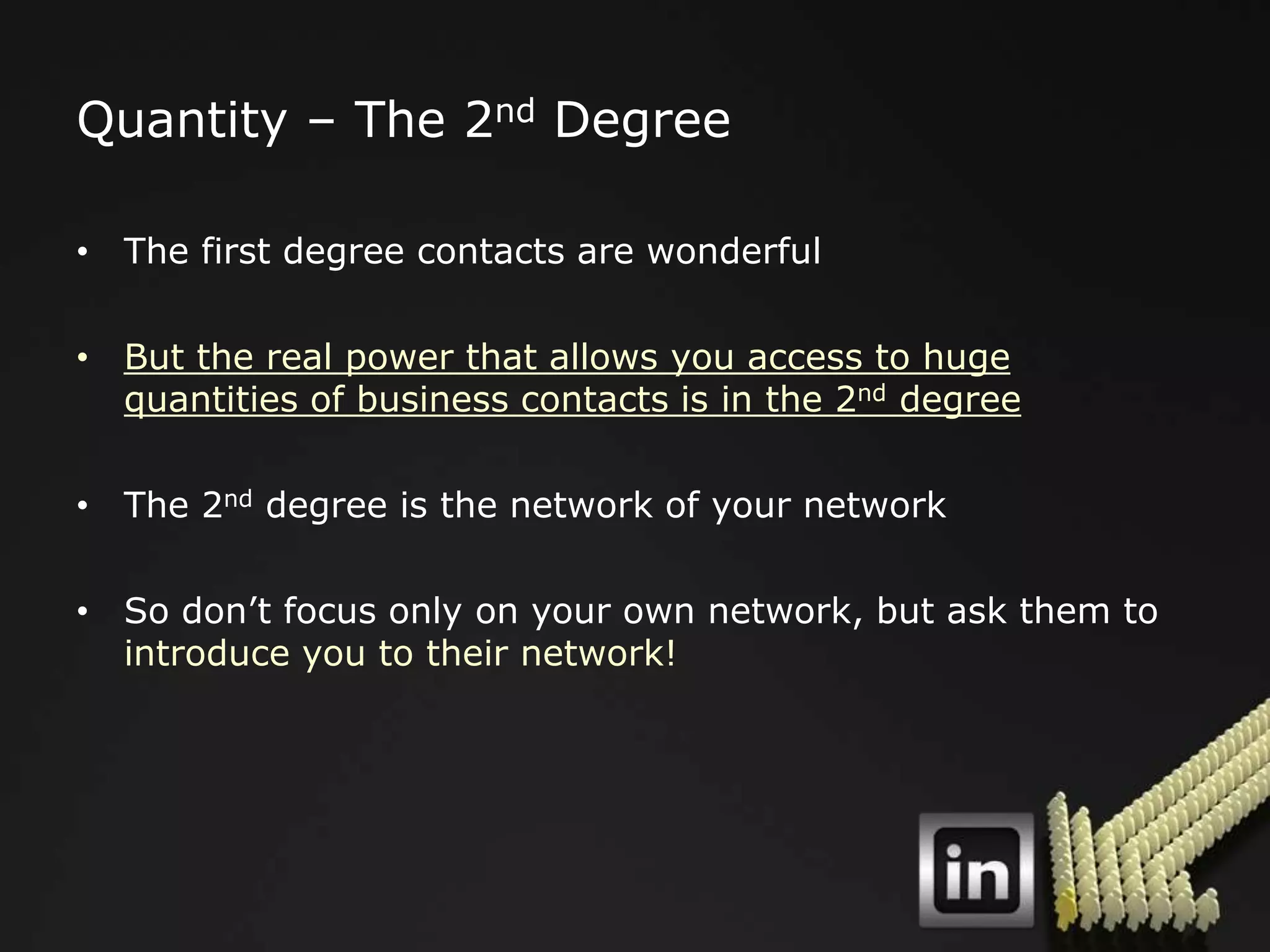Quantity – The 2nd Degree

• The first degree contacts are wonderful

• But the real power that allows you access to huge
  quantities of business contacts is in the 2nd degree

• The 2nd degree is the network of your network

• So don‟t focus only on your own network, but ask them to
  introduce you to their network!
 
