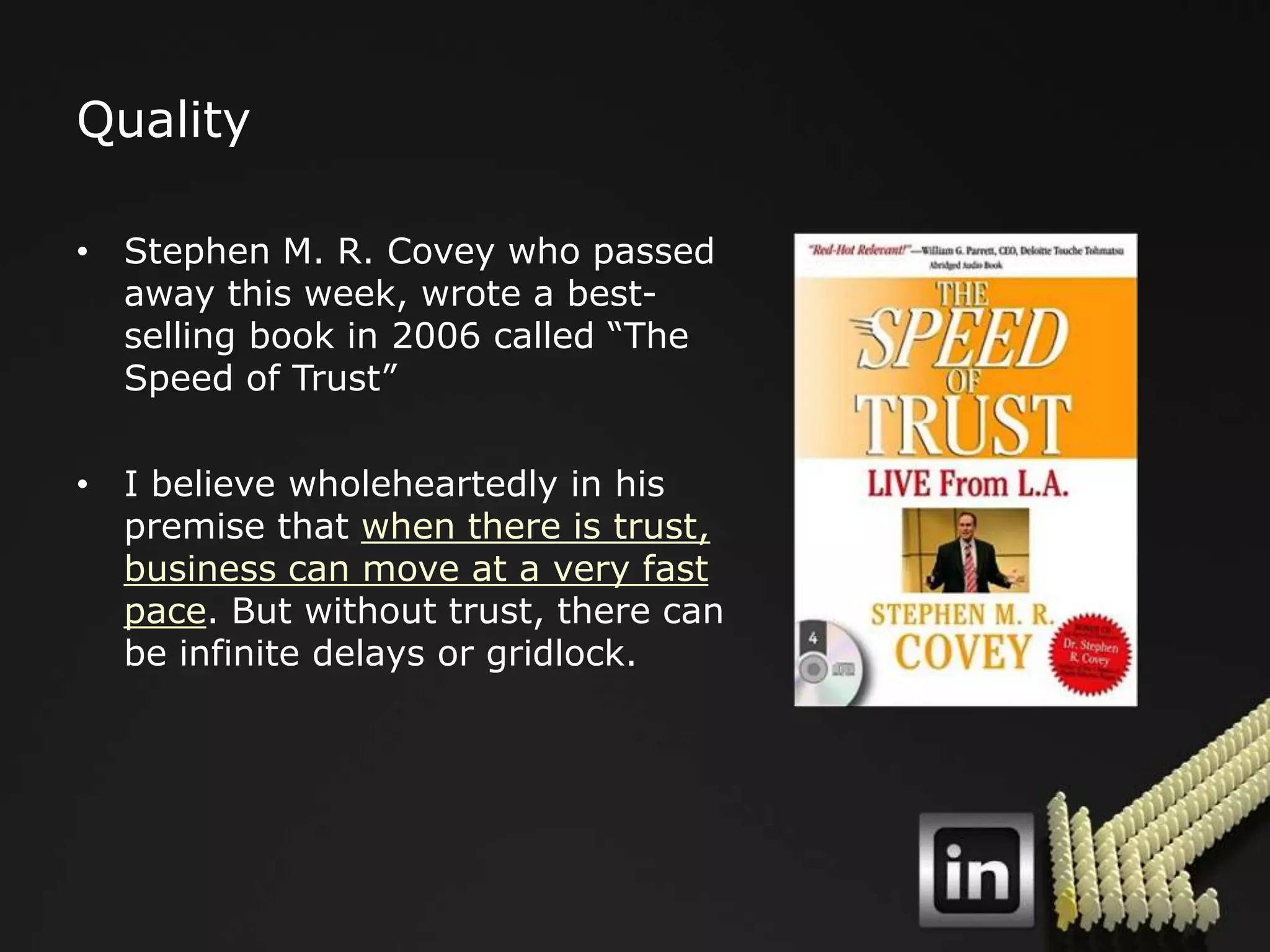Quality

• Stephen M. R. Covey who passed
  away this week, wrote a best-
  selling book in 2006 called “The
  Speed of Trust”

• I believe wholeheartedly in his
  premise that when there is trust,
  business can move at a very fast
  pace. But without trust, there can
  be infinite delays or gridlock.
 