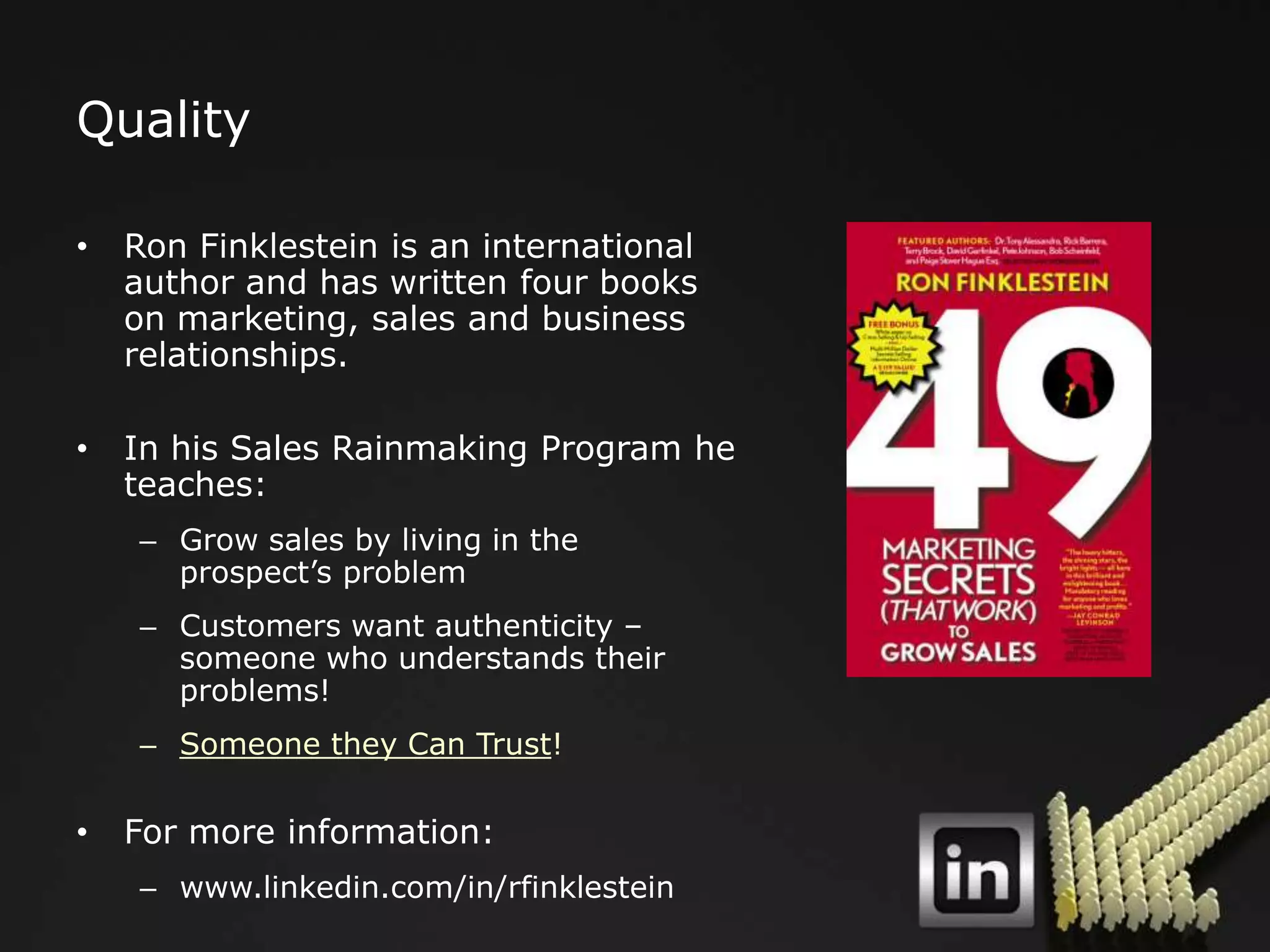 Quality

•   Ron Finklestein is an international
    author and has written four books
    on marketing, sales and business
    relationships.

•   In his Sales Rainmaking Program he
    teaches:
    – Grow sales by living in the
      prospect‟s problem
    – Customers want authenticity –
      someone who understands their
      problems!
    – Someone they Can Trust!

•   For more information:
    – www.linkedin.com/in/rfinklestein
 