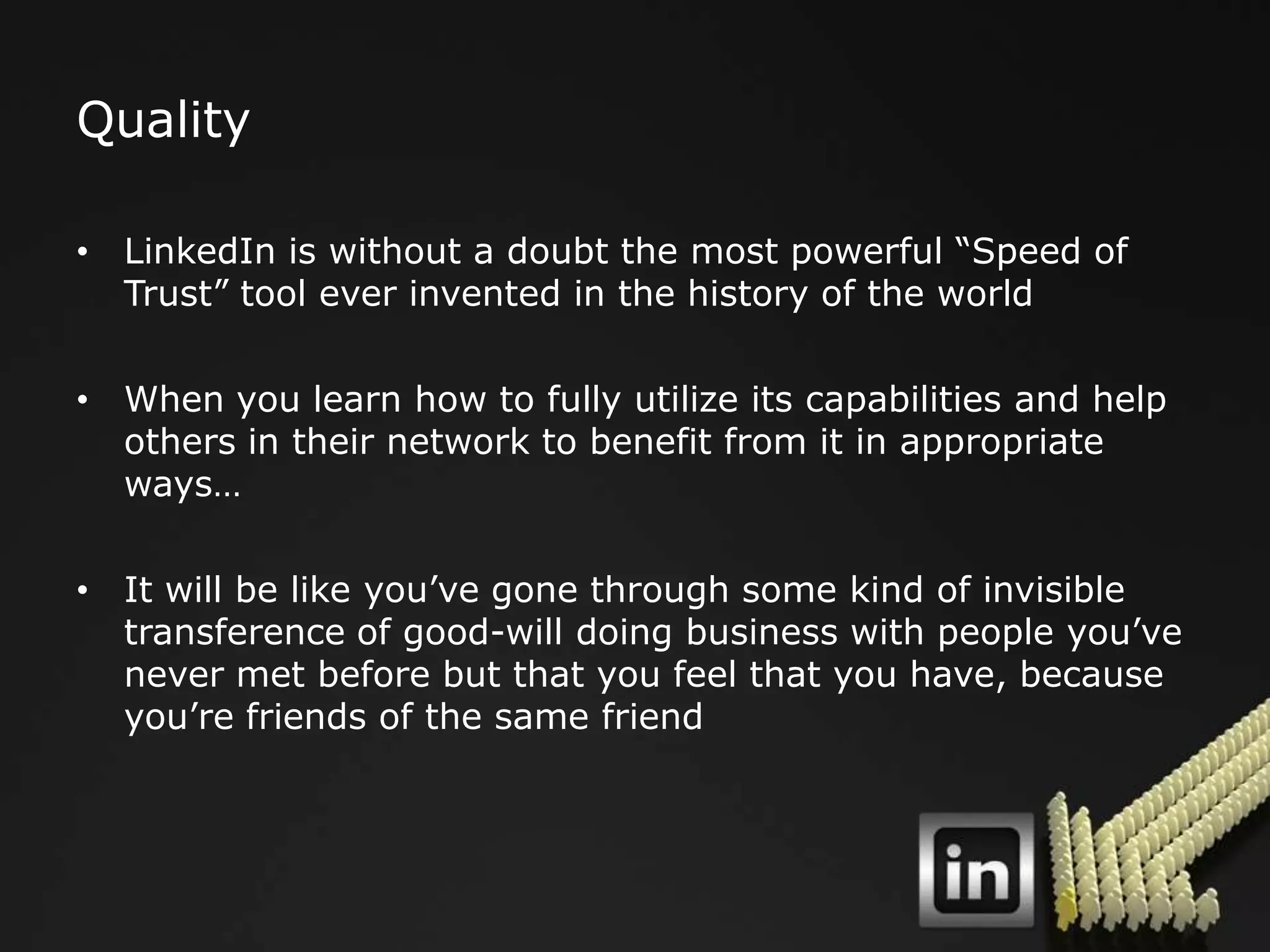 Quality

• LinkedIn is without a doubt the most powerful “Speed of
  Trust” tool ever invented in the history of the world

• When you learn how to fully utilize its capabilities and help
  others in their network to benefit from it in appropriate
  ways…

• It will be like you‟ve gone through some kind of invisible
  transference of good-will doing business with people you‟ve
  never met before but that you feel that you have, because
  you‟re friends of the same friend
 