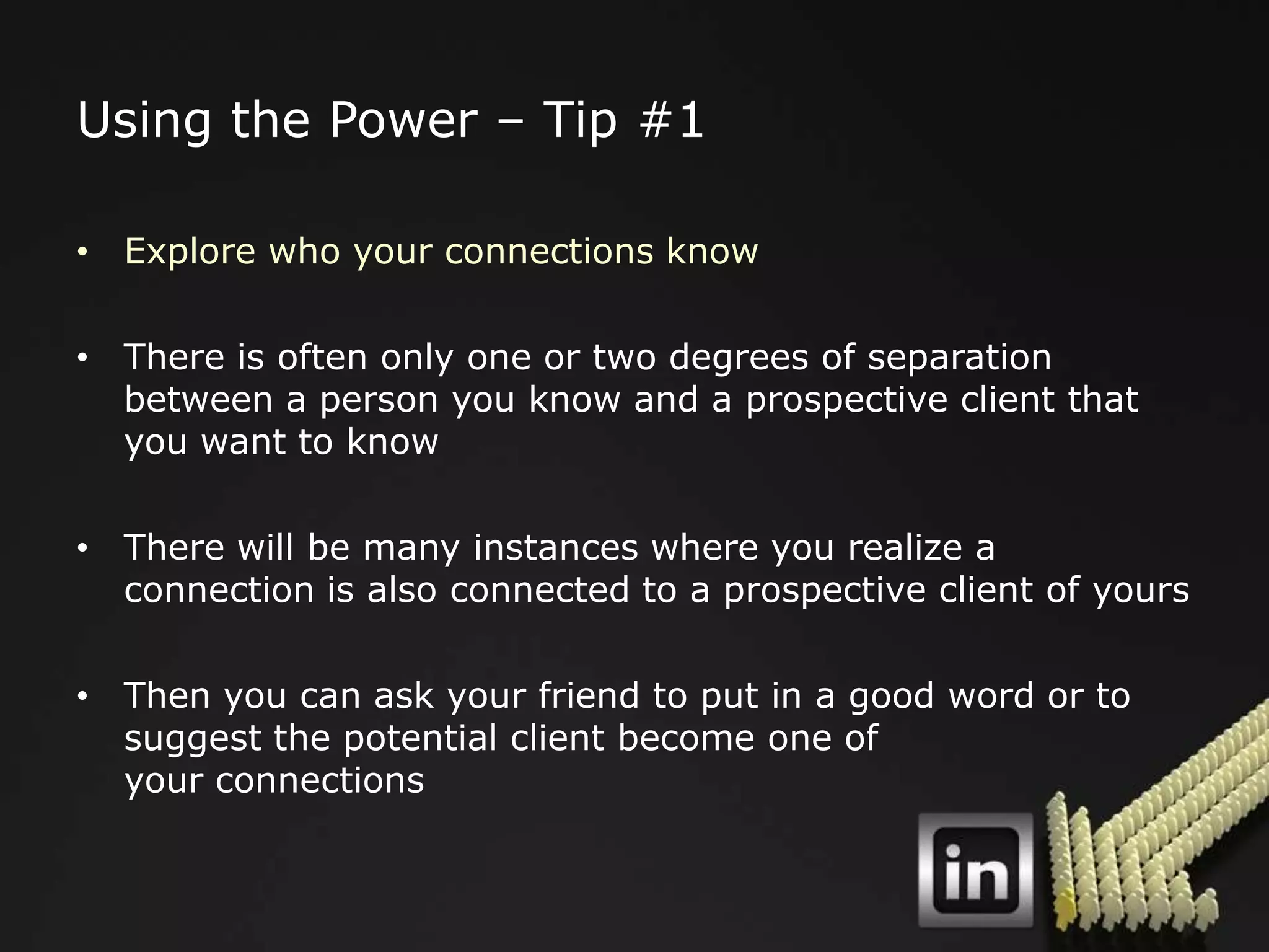 Using the Power – Tip #1

• Explore who your connections know

• There is often only one or two degrees of separation
  between a person you know and a prospective client that
  you want to know

• There will be many instances where you realize a
  connection is also connected to a prospective client of yours

• Then you can ask your friend to put in a good word or to
  suggest the potential client become one of
  your connections
 
