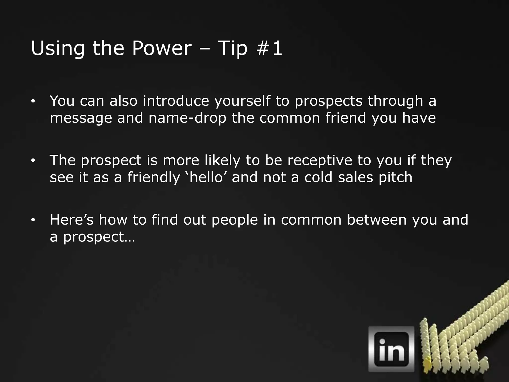 Using the Power – Tip #1

• You can also introduce yourself to prospects through a
  message and name-drop the common friend you have

• The prospect is more likely to be receptive to you if they
  see it as a friendly „hello‟ and not a cold sales pitch

• Here‟s how to find out people in common between you and
  a prospect…
 