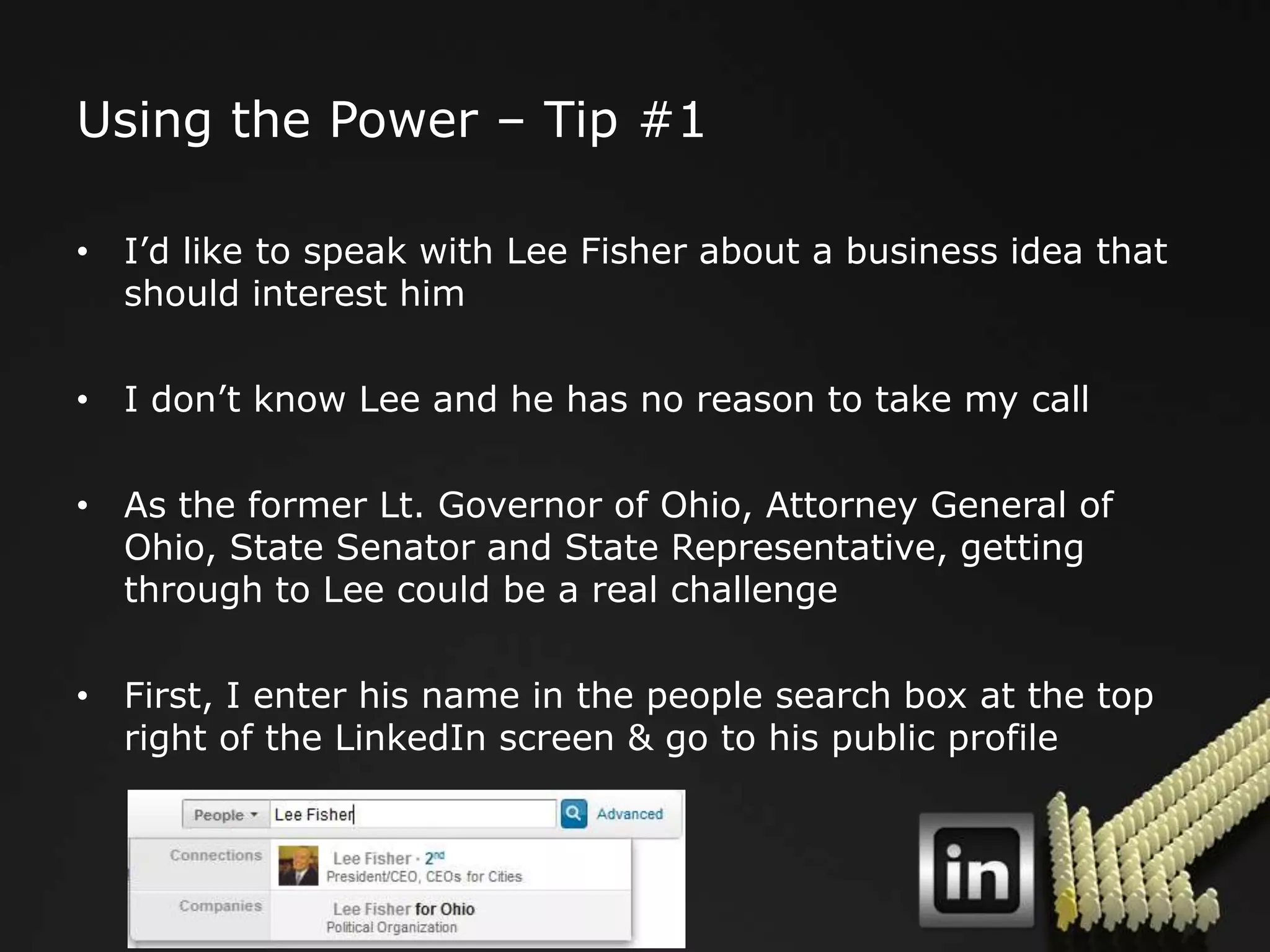 Using the Power – Tip #1

• I‟d like to speak with Lee Fisher about a business idea that
  should interest him

• I don‟t know Lee and he has no reason to take my call

• As the former Lt. Governor of Ohio, Attorney General of
  Ohio, State Senator and State Representative, getting
  through to Lee could be a real challenge

• First, I enter his name in the people search box at the top
  right of the LinkedIn screen & go to his public profile
 