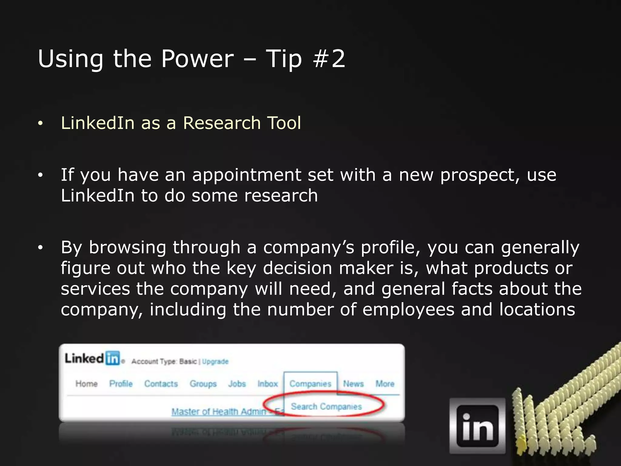 Using the Power – Tip #2

• LinkedIn as a Research Tool

• If you have an appointment set with a new prospect, use
  LinkedIn to do some research

• By browsing through a company‟s profile, you can generally
  figure out who the key decision maker is, what products or
  services the company will need, and general facts about the
  company, including the number of employees and locations
 