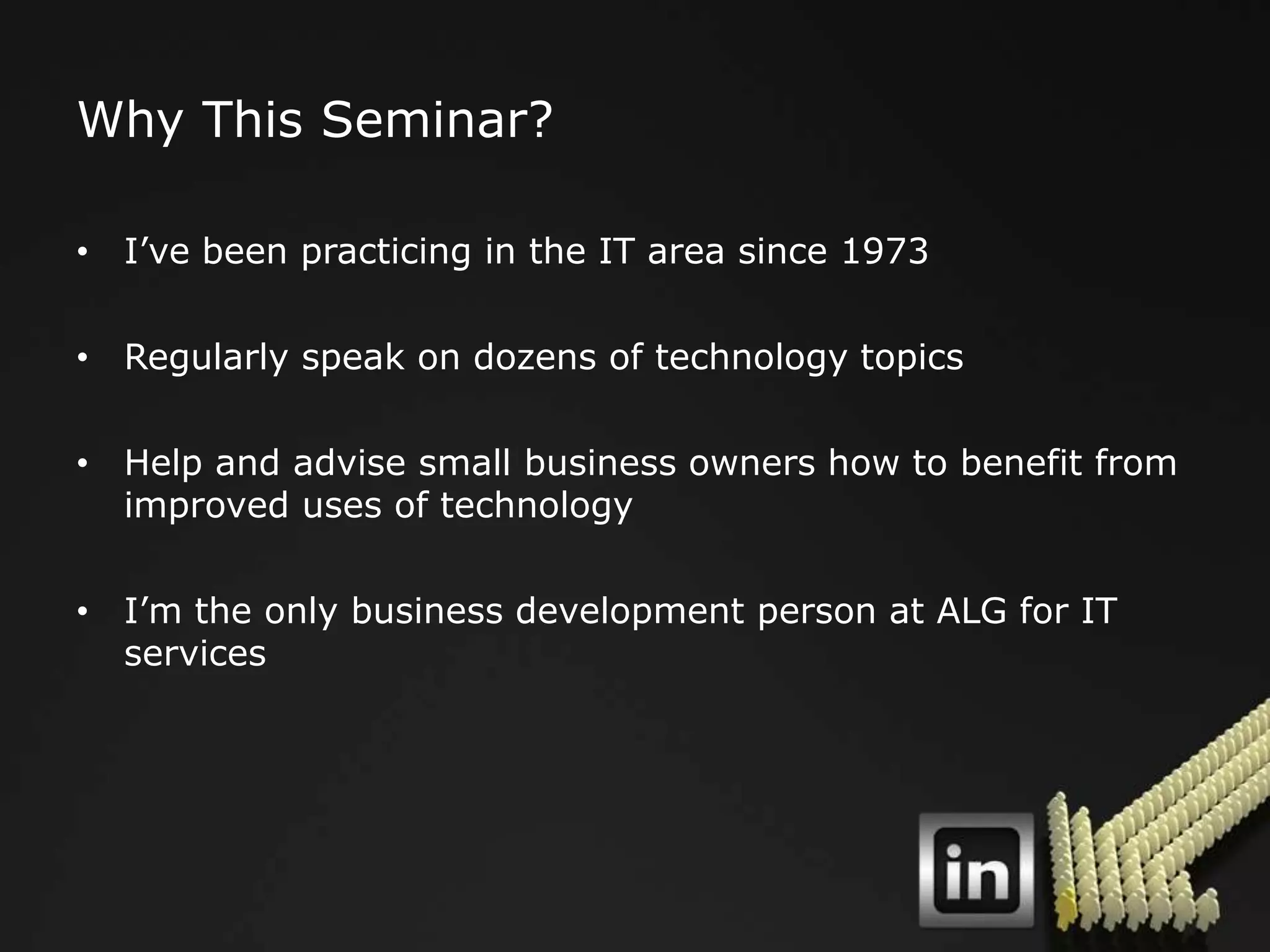 Why This Seminar?

• I‟ve been practicing in the IT area since 1973

• Regularly speak on dozens of technology topics

• Help and advise small business owners how to benefit from
  improved uses of technology

• I‟m the only business development person at ALG for IT
  services
 