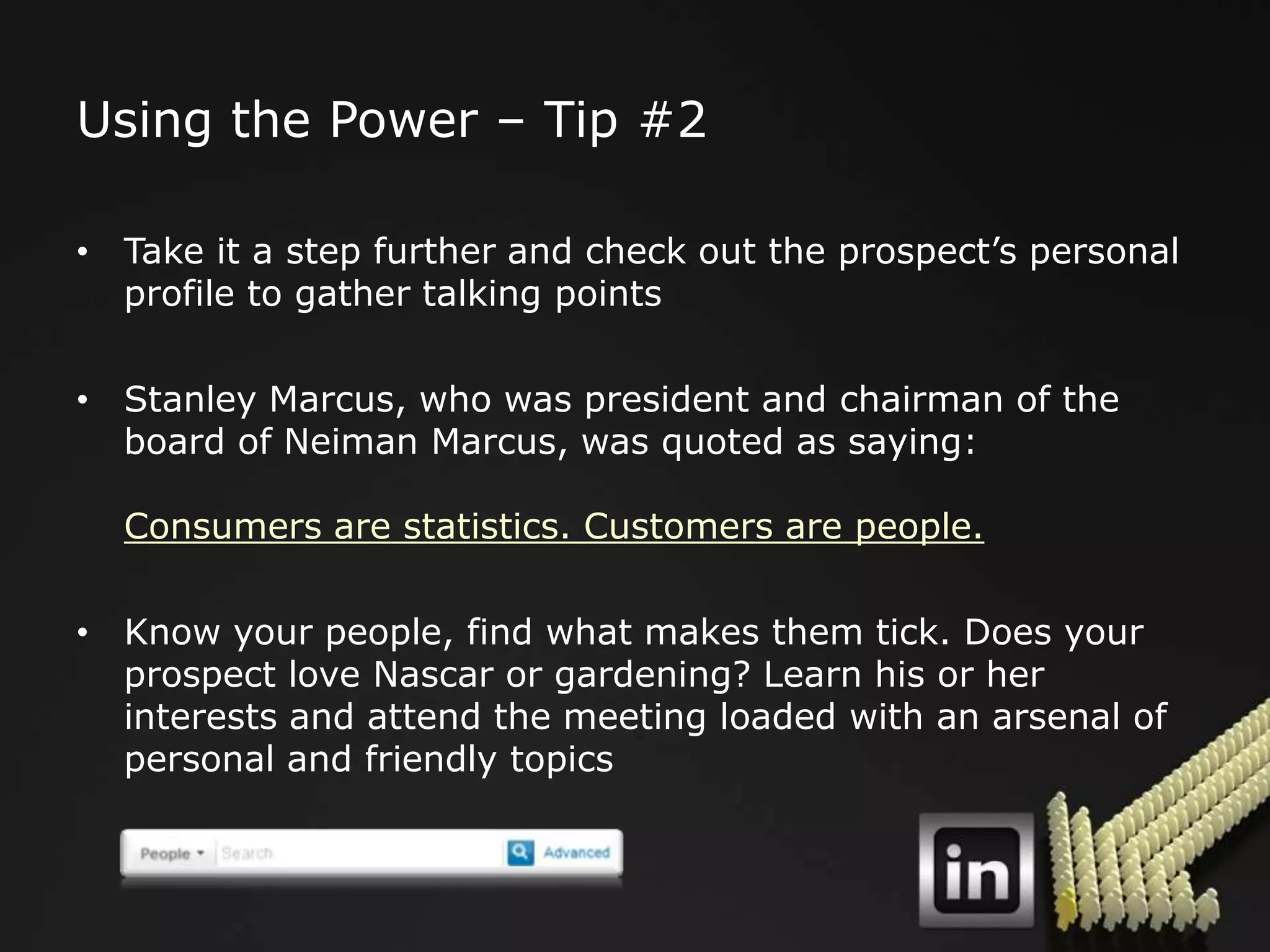 Using the Power – Tip #2

• Take it a step further and check out the prospect‟s personal
  profile to gather talking points

• Stanley Marcus, who was president and chairman of the
  board of Neiman Marcus, was quoted as saying:

  Consumers are statistics. Customers are people.

• Know your people, find what makes them tick. Does your
  prospect love Nascar or gardening? Learn his or her
  interests and attend the meeting loaded with an arsenal of
  personal and friendly topics
 
