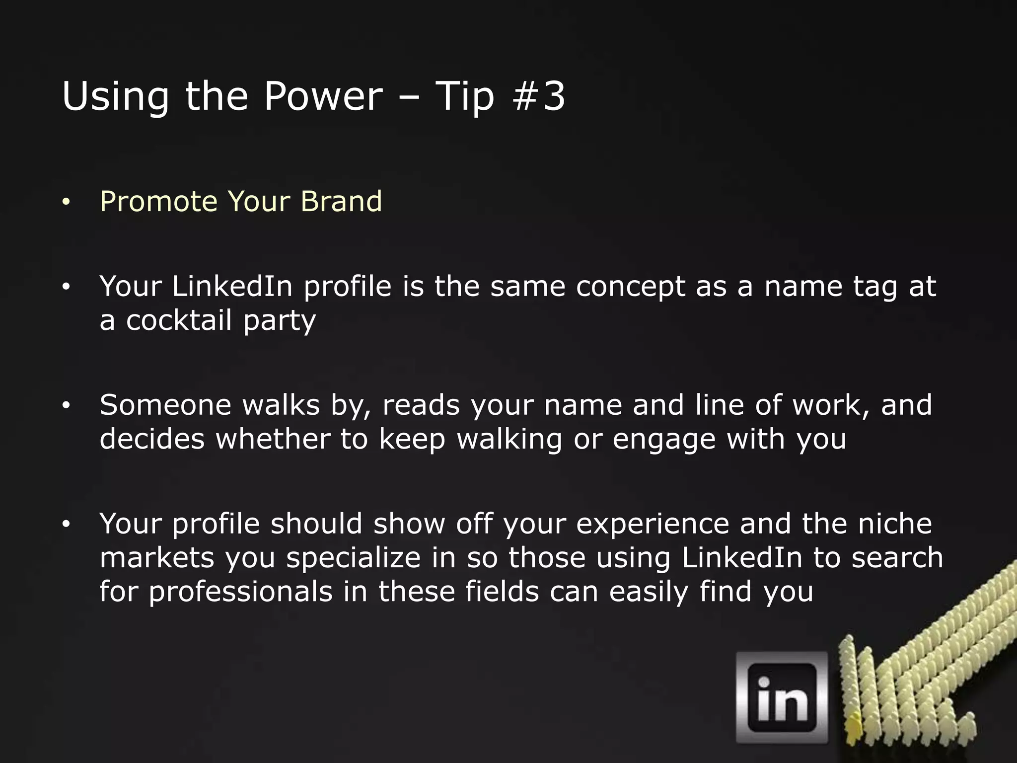 Using the Power – Tip #3

• Promote Your Brand

• Your LinkedIn profile is the same concept as a name tag at
  a cocktail party

• Someone walks by, reads your name and line of work, and
  decides whether to keep walking or engage with you

• Your profile should show off your experience and the niche
  markets you specialize in so those using LinkedIn to search
  for professionals in these fields can easily find you
 