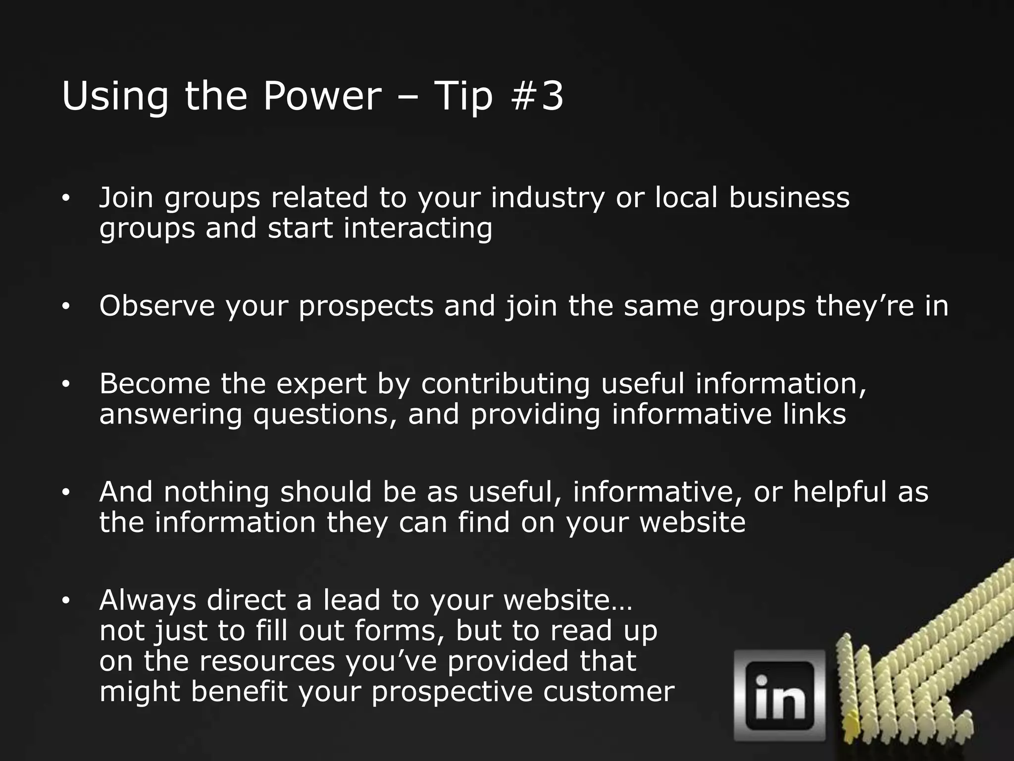 Using the Power – Tip #3

• Join groups related to your industry or local business
  groups and start interacting

• Observe your prospects and join the same groups they‟re in

• Become the expert by contributing useful information,
  answering questions, and providing informative links

• And nothing should be as useful, informative, or helpful as
  the information they can find on your website

• Always direct a lead to your website…
  not just to fill out forms, but to read up
  on the resources you‟ve provided that
  might benefit your prospective customer
 