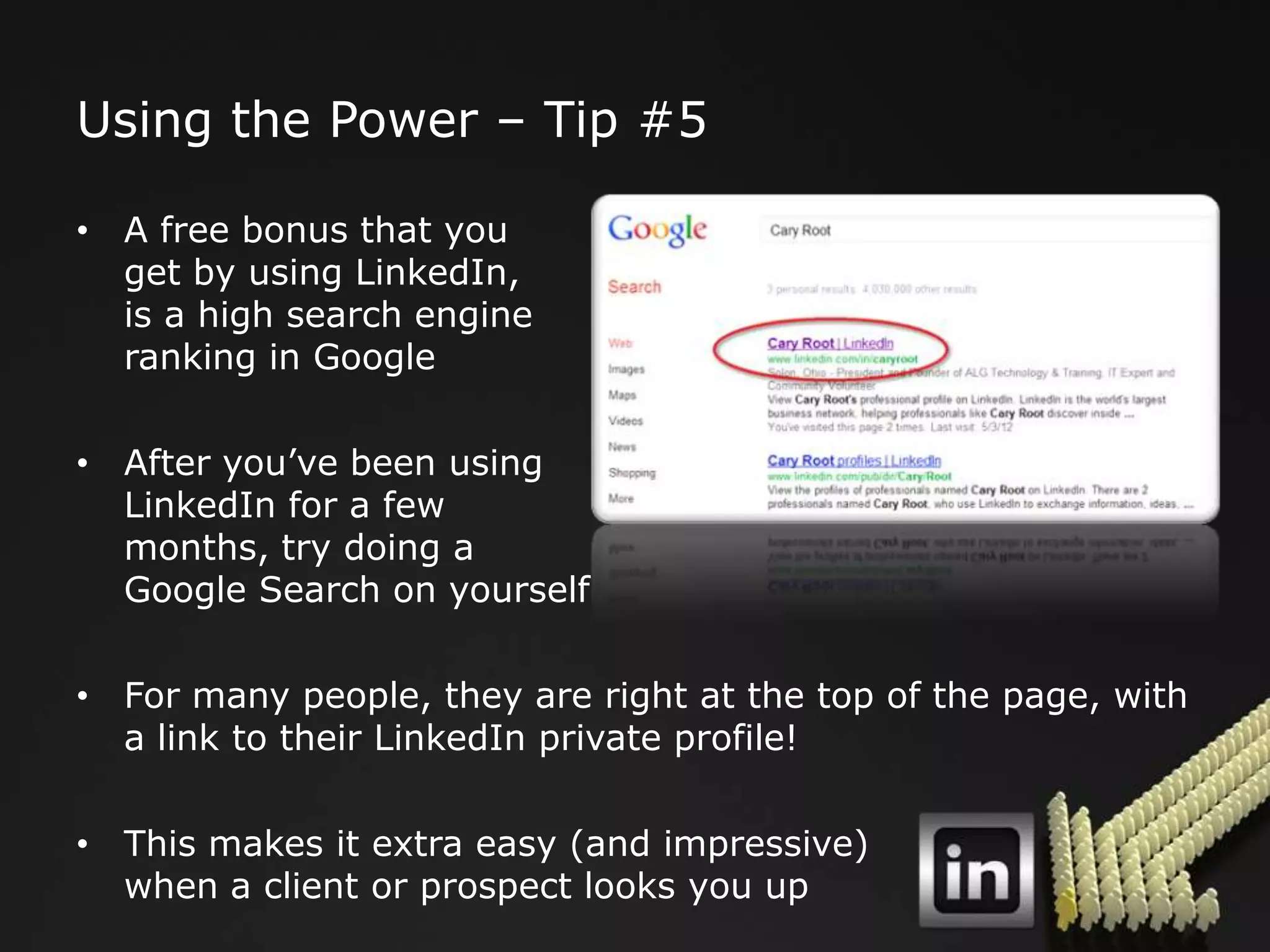Using the Power – Tip #5

• A free bonus that you
  get by using LinkedIn,
  is a high search engine
  ranking in Google

• After you‟ve been using
  LinkedIn for a few
  months, try doing a
  Google Search on yourself

• For many people, they are right at the top of the page, with
  a link to their LinkedIn private profile!

• This makes it extra easy (and impressive)
  when a client or prospect looks you up
 