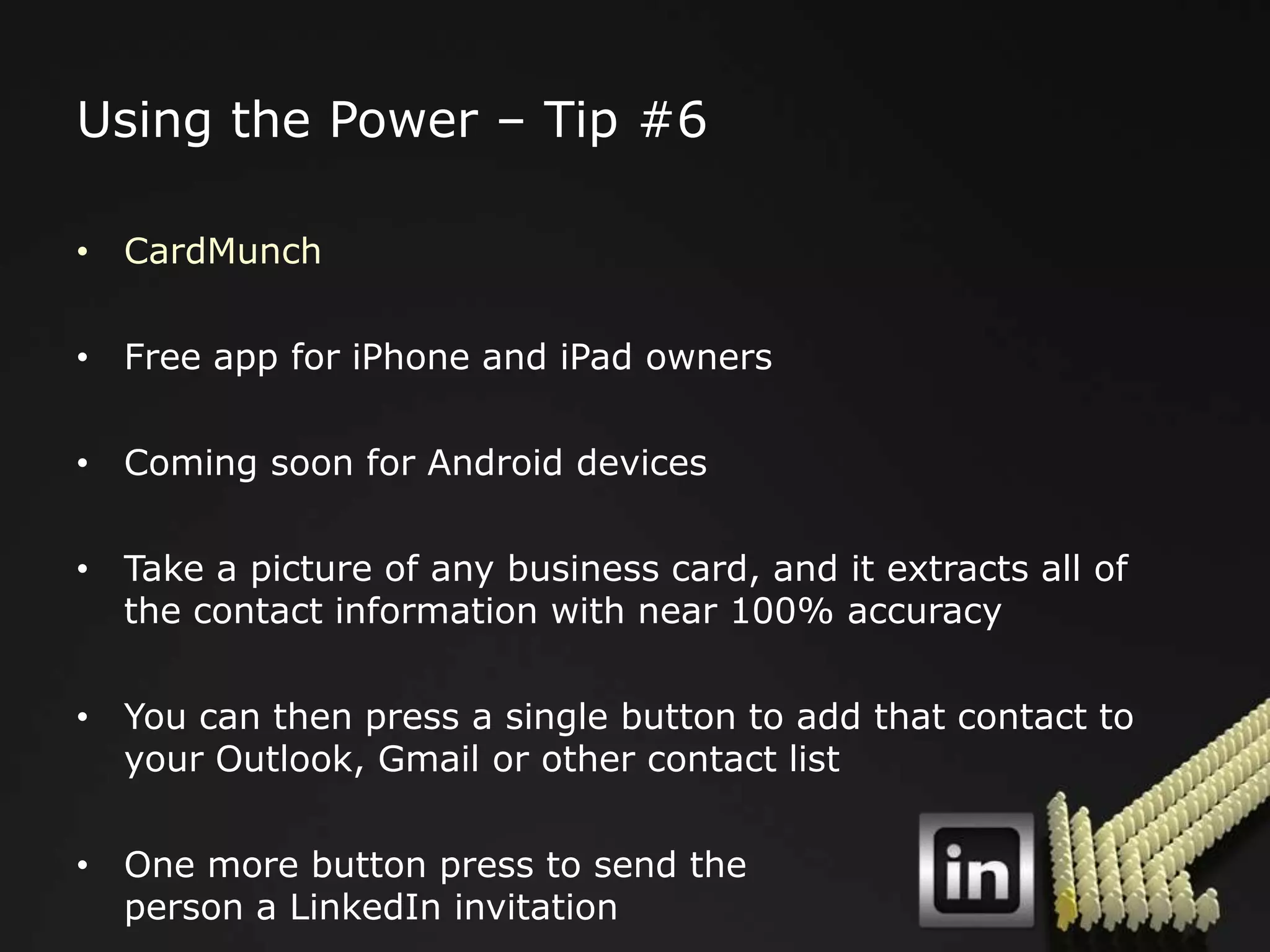 Using the Power – Tip #6

• CardMunch

• Free app for iPhone and iPad owners

• Coming soon for Android devices

• Take a picture of any business card, and it extracts all of
  the contact information with near 100% accuracy

• You can then press a single button to add that contact to
  your Outlook, Gmail or other contact list

• One more button press to send the
  person a LinkedIn invitation
 